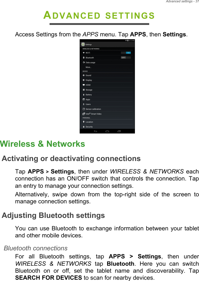 Advanced settings - 37ADVANCED SETTINGSAccess Settings from the APPS menu. Tap APPS, then Settings.Wireless &amp; NetworksActivating or deactivating connectionsTap  APPS &gt; Settings, then under WIRELESS &amp; NETWORKS each connection has an ON/OFF switch that controls the connection. Tap an entry to manage your connection settings.Alternatively, swipe down from the top-right side of the screen to manage connection settings.Adjusting Bluetooth settingsYou can use Bluetooth to exchange information between your tablet and other mobile devices.Bluetooth connectionsFor all Bluetooth settings, tap APPS &gt; Settings, then under WIRELESS &amp; NETWORKS tap Bluetooth. Here you can switch Bluetooth on or off, set the tablet name and discoverability. Tap SEARCH FOR DEVICES to scan for nearby devices.