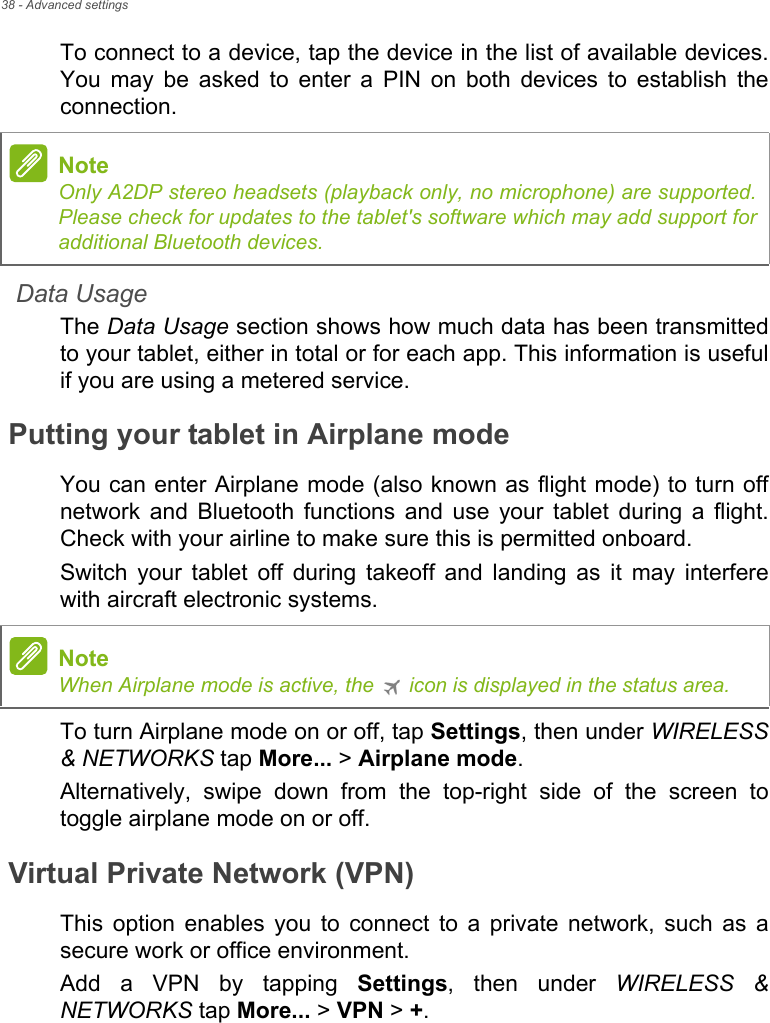 38 - Advanced settingsTo connect to a device, tap the device in the list of available devices. You may be asked to enter a PIN on both devices to establish the connection.Data UsageThe Data Usage section shows how much data has been transmitted to your tablet, either in total or for each app. This information is useful if you are using a metered service.Putting your tablet in Airplane modeYou can enter Airplane mode (also known as flight mode) to turn off network and Bluetooth functions and use your tablet during a flight. Check with your airline to make sure this is permitted onboard.Switch your tablet off during takeoff and landing as it may interfere with aircraft electronic systems.To turn Airplane mode on or off, tap Settings, then under WIRELESS &amp; NETWORKS tap More... &gt; Airplane mode.Alternatively, swipe down from the top-right side of the screen to toggle airplane mode on or off.Virtual Private Network (VPN)This option enables you to connect to a private network, such as a secure work or office environment.Add a VPN by tapping Settings, then under WIRELESS &amp; NETWORKS tap More... &gt; VPN &gt; +.NoteOnly A2DP stereo headsets (playback only, no microphone) are supported. Please check for updates to the tablet&apos;s software which may add support for additional Bluetooth devices.NoteWhen Airplane mode is active, the   icon is displayed in the status area.