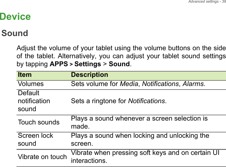 Advanced settings - 39DeviceSoundAdjust the volume of your tablet using the volume buttons on the side of the tablet. Alternatively, you can adjust your tablet sound settings by tapping APPS &gt; Settings &gt; Sound.Item DescriptionVolumes Sets volume for Media, Notifications, Alarms.Default notification soundSets a ringtone for Notifications.Touch sounds Plays a sound whenever a screen selection is made.Screen lock soundPlays a sound when locking and unlocking the screen.Vibrate on touch Vibrate when pressing soft keys and on certain UIinteractions.