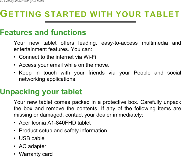 4 - Getting started with your tabletGETTING STARTED WITH YOUR TABLETFeatures and functionsYour new tablet offers leading, easy-to-access multimedia and entertainment features. You can:• Connect to the internet via Wi-Fi.• Access your email while on the move.• Keep in touch with your friends via your People and social networking applications.Unpacking your tabletYour new tablet comes packed in a protective box. Carefully unpack the box and remove the contents. If any of the following items are missing or damaged, contact your dealer immediately:• Acer Iconia A1-840FHD tablet• Product setup and safety information• USB cable• AC adapter• Warranty card