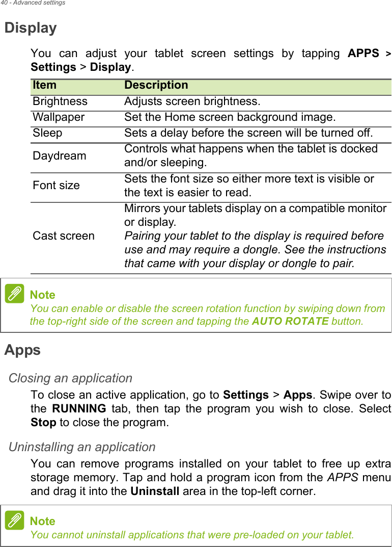 40 - Advanced settingsDisplayYou can adjust your tablet screen settings by tapping APPS &gt; Settings &gt; Display. AppsClosing an applicationTo close an active application, go to Settings &gt; Apps. Swipe over to the  RUNNING tab, then tap the program you wish to close. Select Stop to close the program.Uninstalling an applicationYou can remove programs installed on your tablet to free up extra storage memory. Tap and hold a program icon from the APPS menu and drag it into the Uninstall area in the top-left corner.Item DescriptionBrightness Adjusts screen brightness.Wallpaper Set the Home screen background image.Sleep Sets a delay before the screen will be turned off.Daydream Controls what happens when the tablet is docked and/or sleeping.Font size Sets the font size so either more text is visible or the text is easier to read.Cast screenMirrors your tablets display on a compatible monitor or display.Pairing your tablet to the display is required before use and may require a dongle. See the instructions that came with your display or dongle to pair.NoteYou can enable or disable the screen rotation function by swiping down from the top-right side of the screen and tapping the AUTO ROTATE button.NoteYou cannot uninstall applications that were pre-loaded on your tablet.