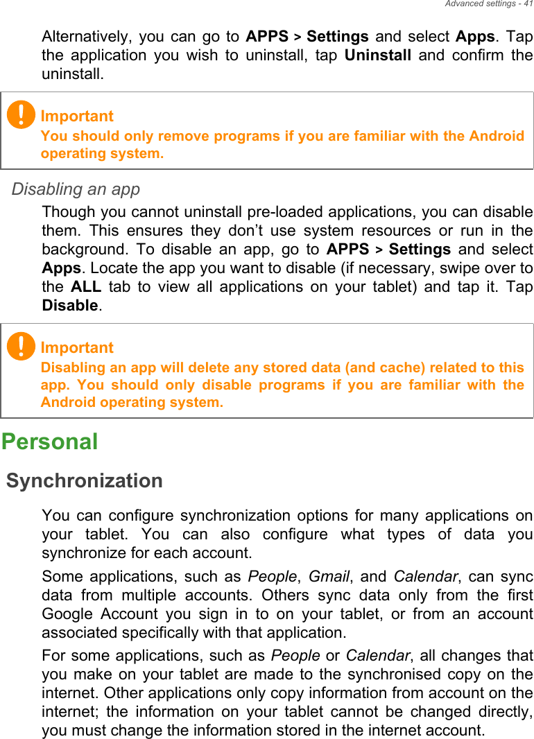 Advanced settings - 41Alternatively, you can go to APPS &gt; Settings and select Apps. Tap the application you wish to uninstall, tap Uninstall and confirm the uninstall.Disabling an appThough you cannot uninstall pre-loaded applications, you can disable them. This ensures they don’t use system resources or run in the background. To disable an app, go to APPS &gt; Settings and select Apps. Locate the app you want to disable (if necessary, swipe over to the  ALL tab to view all applications on your tablet) and tap it. Tap Disable.PersonalSynchronizationYou can configure synchronization options for many applications on your tablet. You can also configure what types of data you synchronize for each account.Some applications, such as People, Gmail, and Calendar, can sync data from multiple accounts. Others sync data only from the first Google Account you sign in to on your tablet, or from an account associated specifically with that application.For some applications, such as People or Calendar, all changes that you make on your tablet are made to the synchronised copy on the internet. Other applications only copy information from account on the internet; the information on your tablet cannot be changed directly, you must change the information stored in the internet account.ImportantYou should only remove programs if you are familiar with the Android operating system.ImportantDisabling an app will delete any stored data (and cache) related to this app. You should only disable programs if you are familiar with the Android operating system.