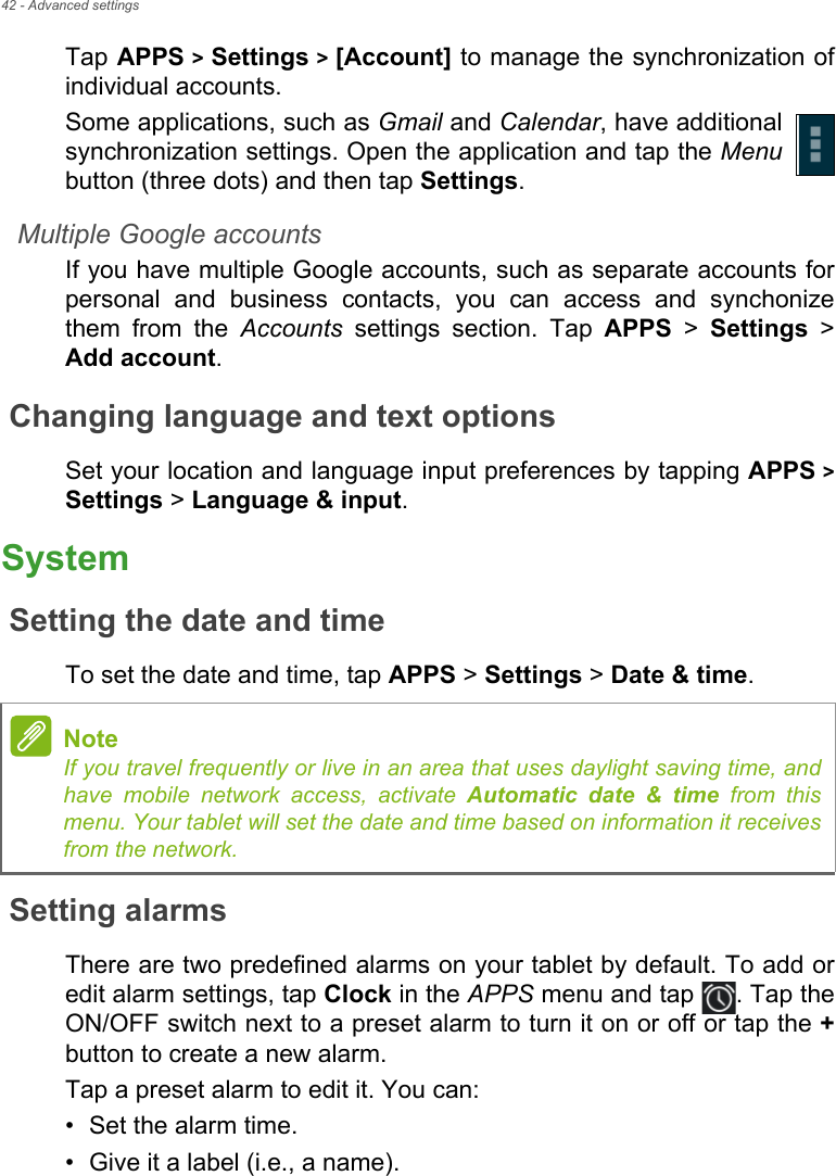 42 - Advanced settingsTap APPS &gt; Settings &gt; [Account] to manage the synchronization of individual accounts.Some applications, such as Gmail and Calendar, have additional synchronization settings. Open the application and tap the Menubutton (three dots) and then tap Settings.Multiple Google accountsIf you have multiple Google accounts, such as separate accounts for personal and business contacts, you can access and synchonize them from the Accounts settings section. Tap APPS &gt; Settings &gt; Add account.Changing language and text optionsSet your location and language input preferences by tapping APPS &gt; Settings &gt; Language &amp; input.SystemSetting the date and timeTo set the date and time, tap APPS &gt; Settings &gt; Date &amp; time.Setting alarmsThere are two predefined alarms on your tablet by default. To add or edit alarm settings, tap Clock in the APPS menu and tap  . Tap the ON/OFF switch next to a preset alarm to turn it on or off or tap the +button to create a new alarm.Tap a preset alarm to edit it. You can:• Set the alarm time.• Give it a label (i.e., a name).NoteIf you travel frequently or live in an area that uses daylight saving time, and have mobile network access, activate Automatic date &amp; time from this menu. Your tablet will set the date and time based on information it receives from the network.