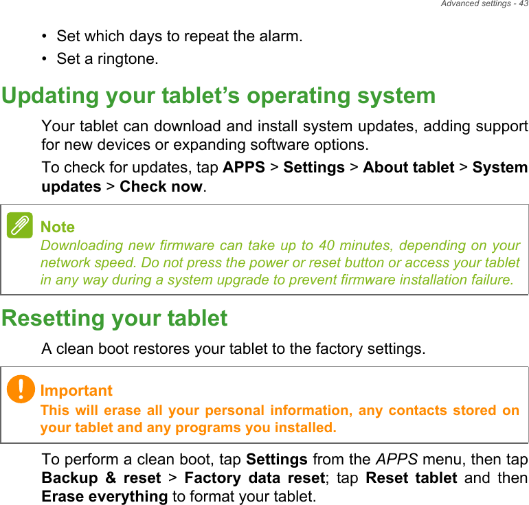 Advanced settings - 43• Set which days to repeat the alarm.• Set a ringtone.Updating your tablet’s operating systemYour tablet can download and install system updates, adding support for new devices or expanding software options.To check for updates, tap APPS &gt; Settings &gt; About tablet &gt; System updates &gt; Check now.Resetting your tabletA clean boot restores your tablet to the factory settings.To perform a clean boot, tap Settings from the APPS menu, then tap Backup &amp; reset &gt; Factory data reset; tap Reset tablet and then Erase everything to format your tablet.NoteDownloading new firmware can take up to 40 minutes, depending on your network speed. Do not press the power or reset button or access your tablet in any way during a system upgrade to prevent firmware installation failure.ImportantThis will erase all your personal information, any contacts stored on your tablet and any programs you installed.