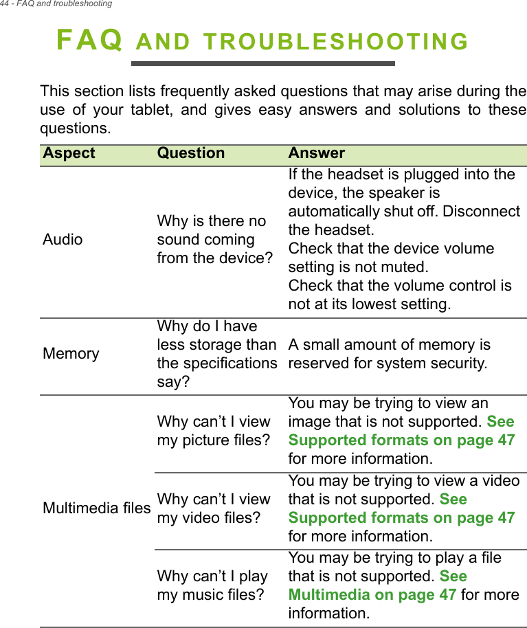 44 - FAQ and troubleshootingFAQ AND TROUBLESHOOTINGThis section lists frequently asked questions that may arise during the use of your tablet, and gives easy answers and solutions to these questions.Aspect Question AnswerAudioWhy is there no sound coming from the device?If the headset is plugged into the device, the speaker is automatically shut off. Disconnect the headset.Check that the device volume setting is not muted.Check that the volume control is not at its lowest setting.MemoryWhy do I have less storage than the specifications say?A small amount of memory is reserved for system security.Multimedia filesWhy can’t I view my picture files?You may be trying to view an image that is not supported. See Supported formats on page 47 for more information.Why can’t I view my video files?You may be trying to view a video that is not supported. See Supported formats on page 47 for more information.Why can’t I play my music files?You may be trying to play a file that is not supported. See Multimedia on page 47 for more information.