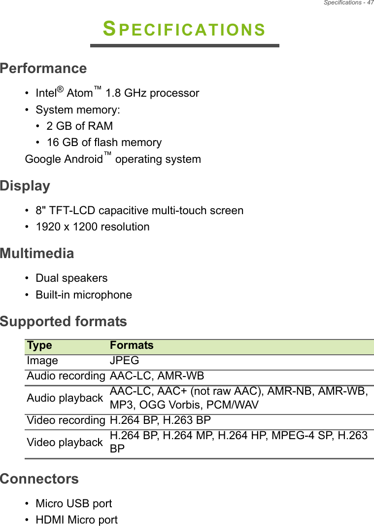 Specifications - 47SPECIFICATIONSPerformance• Intel® Atom™ 1.8 GHz processor• System memory:• 2 GB of RAM• 16 GB of flash memoryGoogle Android™ operating systemDisplay• 8&quot; TFT-LCD capacitive multi-touch screen• 1920 x 1200 resolutionMultimedia• Dual speakers• Built-in microphoneSupported formatsType FormatsImage JPEGAudio recording AAC-LC, AMR-WBAudio playback AAC-LC, AAC+ (not raw AAC), AMR-NB, AMR-WB, MP3, OGG Vorbis, PCM/WAVVideo recording H.264 BP, H.263 BPVideo playback H.264 BP, H.264 MP, H.264 HP, MPEG-4 SP, H.263 BPConnectors• Micro USB port•HDMI Micro port