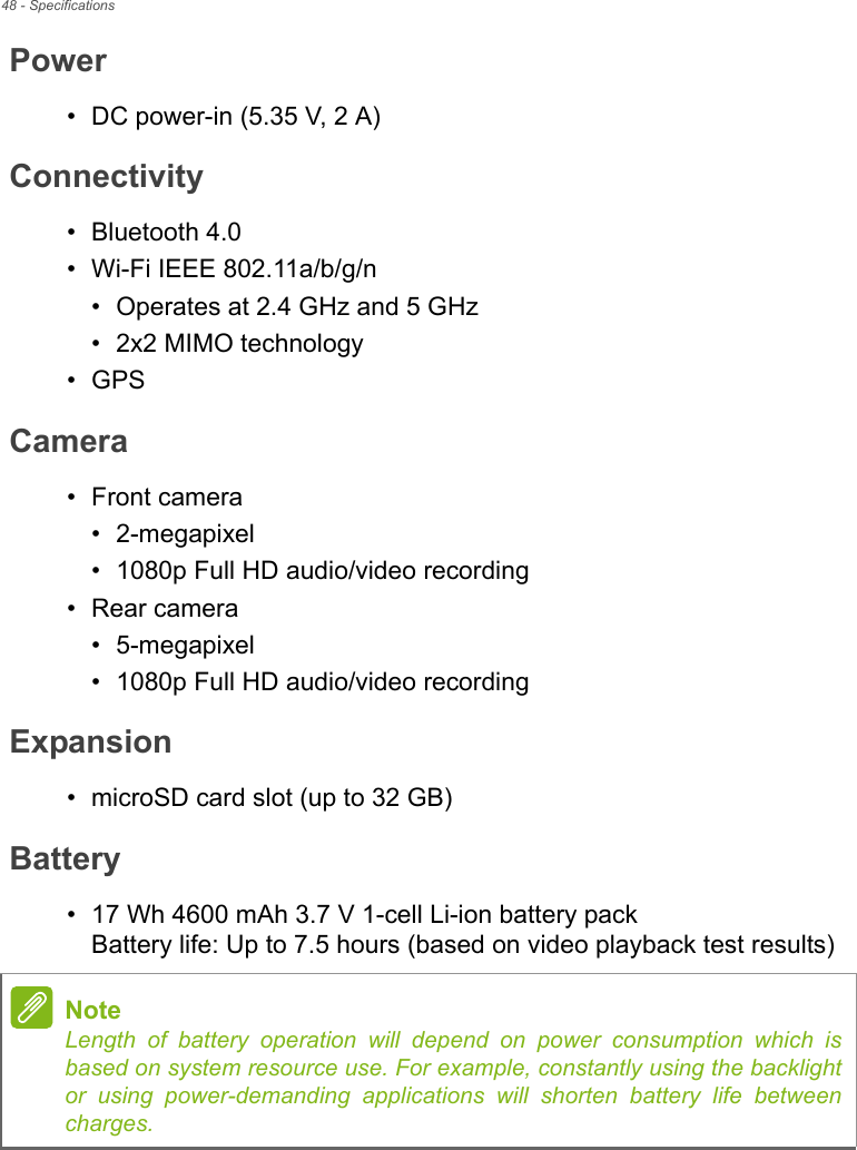 48 - SpecificationsPower• DC power-in (5.35 V, 2 A)Connectivity• Bluetooth 4.0• Wi-Fi IEEE 802.11a/b/g/n• Operates at 2.4 GHz and 5 GHz• 2x2 MIMO technology•GPSCamera• Front camera• 2-megapixel• 1080p Full HD audio/video recording• Rear camera• 5-megapixel• 1080p Full HD audio/video recordingExpansion• microSD card slot (up to 32 GB)Battery• 17 Wh 4600 mAh 3.7 V 1-cell Li-ion battery pack Battery life: Up to 7.5 hours (based on video playback test results)NoteLength of battery operation will depend on power consumption which is based on system resource use. For example, constantly using the backlight or using power-demanding applications will shorten battery life between charges.