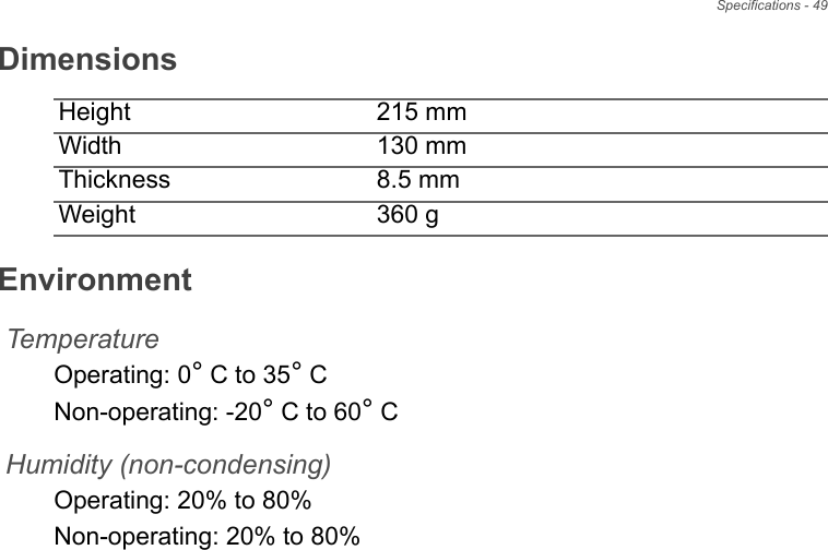 Specifications - 49DimensionsHeight 215 mm Width 130 mmThickness 8.5 mmWeight 360 gEnvironmentTemperatureOperating: 0° C to 35° CNon-operating: -20° C to 60° CHumidity (non-condensing)Operating: 20% to 80%Non-operating: 20% to 80%