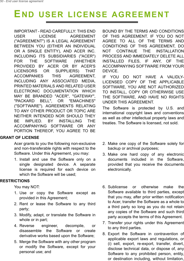 50 - End user license agreementEND USER LICENSE AGREEMENTIMPORTANT - READ CAREFULLY: THIS END USER LICENSE AGREEMENT (&quot;AGREEMENT&quot;) IS A LEGAL AGREEMENT BETWEEN YOU (EITHER AN INDIVIDUAL OR A SINGLE ENTITY), AND ACER INC. INCLUDING ITS SUBSIDIARIES (&quot;ACER&quot;) FOR THE SOFTWARE (WHETHER PROVIDED BY ACER OR BY ACER&apos;S LICENSORS OR SUPPLIERS) THAT ACCOMPANIES THIS AGREEMENT, INCLUDING ANY ASSOCIATED MEDIA, PRINTED MATERIALS AND RELATED USER ELECTRONIC DOCUMENTATION WHICH MAY BE BRANDED &quot;ACER&quot;, &quot;GATEWAY&quot;, &quot;PACKARD BELL&quot;, OR &quot;EMACHINES&quot; (&quot;SOFTWARE&quot;). AGREEMENTS RELATING TO ANY OTHER PRODUCT OR TOPIC ARE NEITHER INTENDED NOR SHOULD THEY BE IMPLIED. BY INSTALLING THE ACCOMPANYING SOFTWARE OR ANY PORTION THEREOF, YOU AGREE TO BE BOUND BY THE TERMS AND CONDITIONS OF THIS AGREEMENT. IF YOU DO NOT AGREE TO ALL OF THE TERMS AND CONDITIONS OF THIS AGREEMENT, DO NOT CONTINUE THE INSTALLATION PROCESS AND IMMEDIATELY DELETE ALL INSTALLED FILES, IF ANY, OF THE ACCOMPANYING SOFTWARE FROM YOUR DEVICE.IF YOU DO NOT HAVE A VALIDLY-LICENSED COPY OF THE APPLICABLE SOFTWARE, YOU ARE NOT AUTHORIZED TO INSTALL, COPY OR OTHERWISE USE THE SOFTWARE, AND HAVE NO RIGHTS UNDER THIS AGREEMENT.The Software is protected by U.S. and international copyright laws and conventions as well as other intellectual property laws and treaties. The Software is licensed, not sold.GRANT OF LICENSEAcer grants to you the following non-exclusive and non-transferable rights with respect to the Software. Under this Agreement, you may:1. Install and use the Software only on a single designated device. A separate license is required for each device on which the Software will be used;2. Make one copy of the Software solely for backup or archival purposes;3. Make one hard copy of any electronic documents included in the Software, provided that you receive the documents electronically.RESTRICTIONSYou may NOT:1. Use or copy the Software except as provided in this Agreement;2. Rent or lease the Software to any third party;3. Modify, adapt, or translate the Software in whole or in part;4. Reverse engineer, decompile, or disassemble the Software or create derivative works based upon the Software;5. Merge the Software with any other program or modify the Software, except for your personal use; and6. Sublicense or otherwise make the Software available to third parties, except that you may, after prior written notification to Acer, transfer the Software as a whole to a third party so long as you do not retain any copies of the Software and such third party accepts the terms of this Agreement.7. Transfer your rights under this Agreement to any third parties.8. Export the Software in contravention of applicable export laws and regulations, or (i) sell, export, re-export, transfer, divert, disclose technical data, or dispose of, any Software to any prohibited person, entity, or destination including, without limitation, 