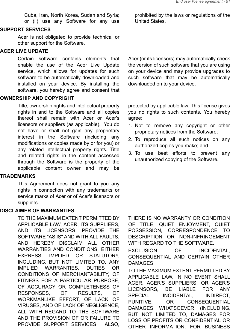 End user license agreement - 51Cuba, Iran, North Korea, Sudan and Syria; or (ii) use any Software for any use prohibited by the laws or regulations of the United States.SUPPORT SERVICESAcer is not obligated to provide technical or other support for the Software.ACER LIVE UPDATECertain software contains elements that enable the use of the Acer Live Update service, which allows for updates for such software to be automatically downloaded and installed on your device. By installing the software, you hereby agree and consent that Acer (or its licensors) may automatically check the version of such software that you are using on your device and may provide upgrades to such software that may be automatically downloaded on to your device.OWNERSHIP AND COPYRIGHTTitle, ownership rights and intellectual property rights in and to the Software and all copies thereof shall remain with Acer or Acer&apos;s licensors or suppliers (as applicable).  You do not have or shall not gain any proprietary interest in the Software (including any modifications or copies made by or for you) or any related intellectual property rights. Title and related rights in the content accessed through the Software is the property of the applicable content owner and may be protected by applicable law. This license gives you no rights to such contents. You hereby agree:1. Not to remove any copyright or other proprietary notices from the Software;2. To reproduce all such notices on any authorized copies you make; and3. To use best efforts to prevent any unauthorized copying of the Software.TRADEMARKSThis Agreement does not grant to you any rights in connection with any trademarks or service marks of Acer or of Acer&apos;s licensors or suppliers.DISCLAIMER OF WARRANTIESTO THE MAXIMUM EXTENT PERMITTED BY APPLICABLE LAW, ACER, ITS SUPPLIERS, AND ITS LICENSORS, PROVIDE THE SOFTWARE &quot;AS IS&quot; AND WITH ALL FAULTS, AND HEREBY DISCLAIM ALL OTHER WARRANTIES AND CONDITIONS, EITHER EXPRESS, IMPLIED OR STATUTORY, INCLUDING, BUT NOT LIMITED TO, ANY IMPLIED WARRANTIES, DUTIES OR CONDITIONS OF MERCHANTABILITY, OF FITNESS FOR A PARTICULAR PURPOSE, OF ACCURACY OR COMPLETENESS OF RESPONSES, OF RESULTS, OF WORKMANLIKE EFFORT, OF LACK OF VIRUSES, AND OF LACK OF NEGLIGENCE, ALL WITH REGARD TO THE SOFTWARE AND THE PROVISION OF OR FAILURE TO PROVIDE SUPPORT SERVICES.  ALSO, THERE IS NO WARRANTY OR CONDITION OF TITLE, QUIET ENJOYMENT, QUIET POSSESSION, CORRESPONDENCE TO DESCRIPTION OR NON-INFRINGEMENT WITH REGARD TO THE SOFTWARE.EXCLUSION OF INCIDENTAL, CONSEQUENTIAL AND CERTAIN OTHER DAMAGESTO THE MAXIMUM EXTENT PERMITTED BY APPLICABLE LAW, IN NO EVENT SHALL ACER, ACER&apos;S SUPPLIERS, OR ACER&apos;S LICENSORS, BE LIABLE FOR ANY SPECIAL, INCIDENTAL, INDIRECT, PUNITIVE, OR CONSEQUENTIAL DAMAGES WHATSOEVER (INCLUDING, BUT NOT LIMITED TO, DAMAGES FOR LOSS OF PROFITS OR CONFIDENTIAL OR OTHER INFORMATION, FOR BUSINESS 