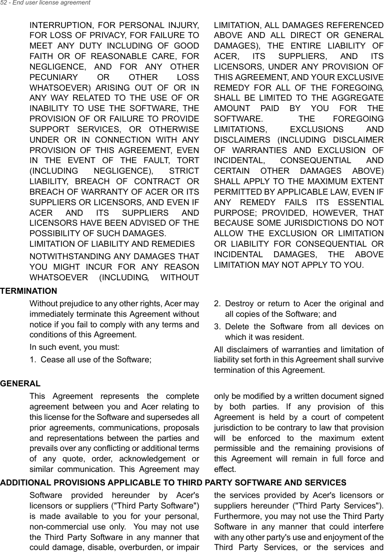 52 - End user license agreementINTERRUPTION, FOR PERSONAL INJURY, FOR LOSS OF PRIVACY, FOR FAILURE TO MEET ANY DUTY INCLUDING OF GOOD FAITH OR OF REASONABLE CARE, FOR NEGLIGENCE, AND FOR ANY OTHER PECUNIARY OR OTHER LOSS WHATSOEVER) ARISING OUT OF OR IN ANY WAY RELATED TO THE USE OF OR INABILITY TO USE THE SOFTWARE, THE PROVISION OF OR FAILURE TO PROVIDE SUPPORT SERVICES, OR OTHERWISE UNDER OR IN CONNECTION WITH ANY PROVISION OF THIS AGREEMENT, EVEN IN THE EVENT OF THE FAULT, TORT (INCLUDING NEGLIGENCE), STRICT LIABILITY, BREACH OF CONTRACT OR BREACH OF WARRANTY OF ACER OR ITS SUPPLIERS OR LICENSORS, AND EVEN IF ACER AND ITS SUPPLIERS AND LICENSORS HAVE BEEN ADVISED OF THE POSSIBILITY OF SUCH DAMAGES. LIMITATION OF LIABILITY AND REMEDIESNOTWITHSTANDING ANY DAMAGES THAT YOU MIGHT INCUR FOR ANY REASON WHATSOEVER (INCLUDING, WITHOUT LIMITATION, ALL DAMAGES REFERENCED ABOVE AND ALL DIRECT OR GENERAL DAMAGES), THE ENTIRE LIABILITY OF ACER, ITS SUPPLIERS, AND ITS LICENSORS, UNDER ANY PROVISION OF THIS AGREEMENT, AND YOUR EXCLUSIVE REMEDY FOR ALL OF THE FOREGOING, SHALL BE LIMITED TO THE AGGREGATE AMOUNT PAID BY YOU FOR THE SOFTWARE.  THE FOREGOING LIMITATIONS, EXCLUSIONS AND DISCLAIMERS (INCLUDING DISCLAIMER OF WARRANTIES AND EXCLUSION OF INCIDENTAL, CONSEQUENTIAL AND CERTAIN OTHER DAMAGES ABOVE) SHALL APPLY TO THE MAXIMUM EXTENT PERMITTED BY APPLICABLE LAW, EVEN IF ANY REMEDY FAILS ITS ESSENTIAL PURPOSE; PROVIDED, HOWEVER, THAT BECAUSE SOME JURISDICTIONS DO NOT ALLOW THE EXCLUSION OR LIMITATION OR LIABILITY FOR CONSEQUENTIAL OR INCIDENTAL DAMAGES, THE ABOVE LIMITATION MAY NOT APPLY TO YOU.TERMINATIONWithout prejudice to any other rights, Acer may immediately terminate this Agreement without notice if you fail to comply with any terms and conditions of this Agreement.In such event, you must:1. Cease all use of the Software;2. Destroy or return to Acer the original and all copies of the Software; and3. Delete the Software from all devices on which it was resident.All disclaimers of warranties and limitation of liability set forth in this Agreement shall survive termination of this Agreement.GENERALThis Agreement represents the complete agreement between you and Acer relating to this license for the Software and supersedes all prior agreements, communications, proposals and representations between the parties and prevails over any conflicting or additional terms of any quote, order, acknowledgement or similar communication. This Agreement may only be modified by a written document signed by both parties. If any provision of this Agreement is held by a court of competent jurisdiction to be contrary to law that provision will be enforced to the maximum extent permissible and the remaining provisions of this Agreement will remain in full force and effect.ADDITIONAL PROVISIONS APPLICABLE TO THIRD PARTY SOFTWARE AND SERVICESSoftware provided hereunder by Acer&apos;s licensors or suppliers (&quot;Third Party Software&quot;) is made available to you for your personal, non-commercial use only.  You may not use the Third Party Software in any manner that could damage, disable, overburden, or impair the services provided by Acer&apos;s licensors or suppliers hereunder (&quot;Third Party Services&quot;). Furthermore, you may not use the Third Party Software in any manner that could interfere with any other party&apos;s use and enjoyment of the Third Party Services, or the services and 