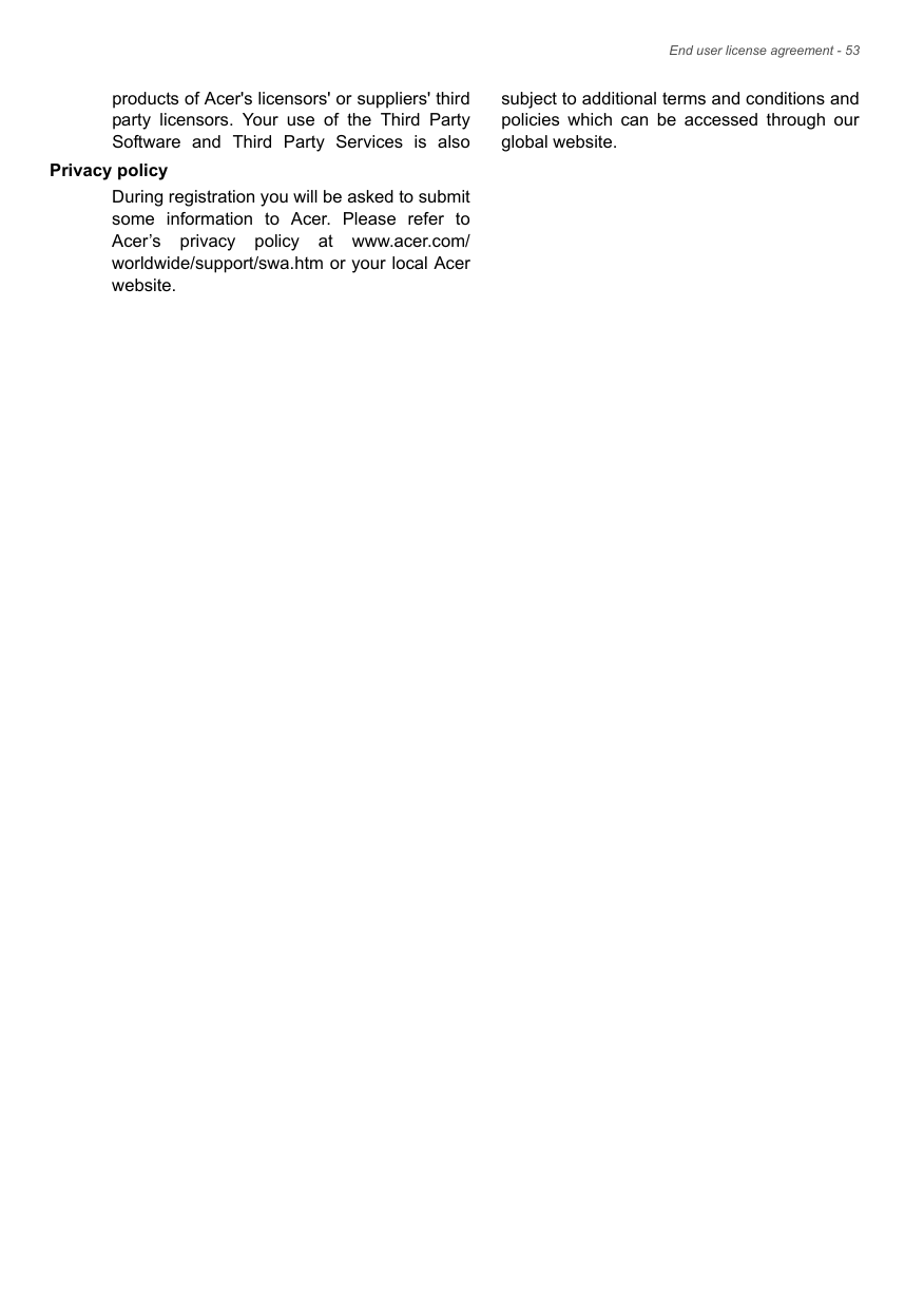 End user license agreement - 53products of Acer&apos;s licensors&apos; or suppliers&apos; third party licensors. Your use of the Third Party Software and Third Party Services is also subject to additional terms and conditions and policies which can be accessed through our global website.Privacy policyDuring registration you will be asked to submit some information to Acer. Please refer to Acer’s privacy policy at www.acer.com/worldwide/support/swa.htm or your local Acer website.