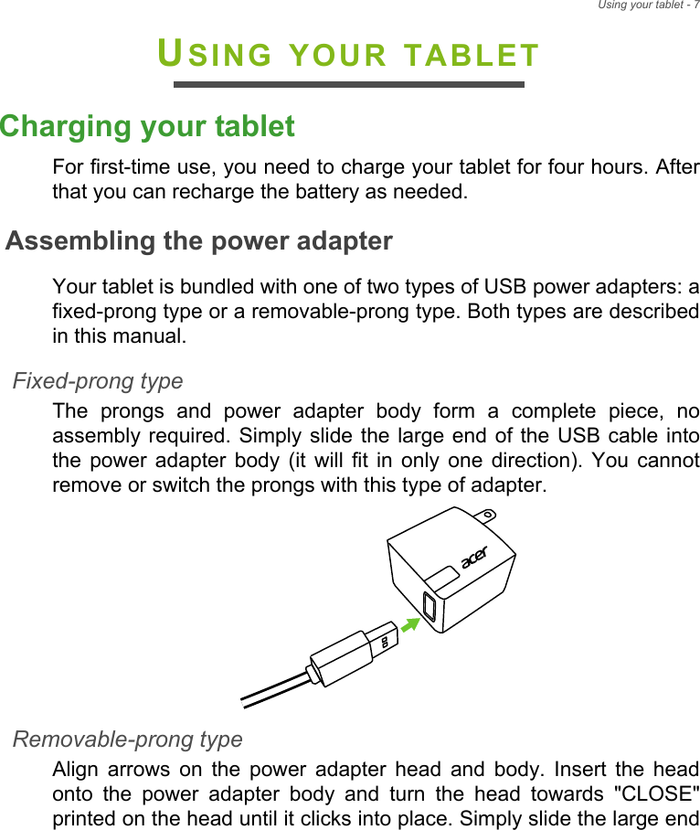 Using your tablet - 7USING YOUR TABLETCharging your tabletFor first-time use, you need to charge your tablet for four hours. After that you can recharge the battery as needed.Assembling the power adapterYour tablet is bundled with one of two types of USB power adapters: a fixed-prong type or a removable-prong type. Both types are described in this manual.Fixed-prong typeThe prongs and power adapter body form a complete piece, no assembly required. Simply slide the large end of the USB cable into the power adapter body (it will fit in only one direction). You cannot remove or switch the prongs with this type of adapter.Removable-prong typeAlign arrows on the power adapter head and body. Insert the head onto the power adapter body and turn the head towards &quot;CLOSE&quot; printed on the head until it clicks into place. Simply slide the large end 