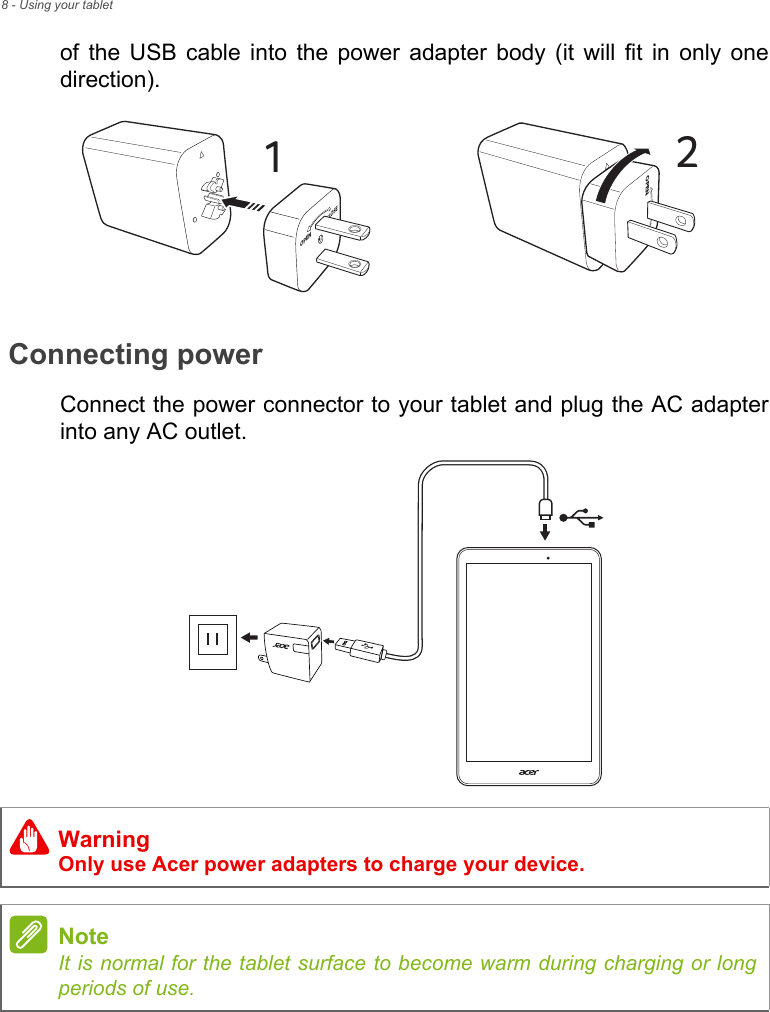 8 - Using your tabletof the USB cable into the power adapter body (it will fit in only one direction). Connecting powerConnect the power connector to your tablet and plug the AC adapter into any AC outlet.CLOSEOPEN1COPEN2WarningOnly use Acer power adapters to charge your device.NoteIt is normal for the tablet surface to become warm during charging or long periods of use.