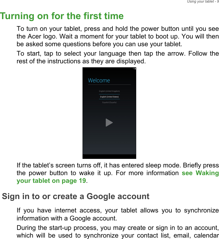 Using your tablet - 9Turning on for the first timeTo turn on your tablet, press and hold the power button until you see the Acer logo. Wait a moment for your tablet to boot up. You will then be asked some questions before you can use your tablet.To start, tap to select your language then tap the arrow. Follow the rest of the instructions as they are displayed.If the tablet’s screen turns off, it has entered sleep mode. Briefly press the power button to wake it up. For more information see Waking your tablet on page 19.Sign in to or create a Google accountIf you have internet access, your tablet allows you to synchronize information with a Google account.During the start-up process, you may create or sign in to an account, which will be used to synchronize your contact list, email, calendar 