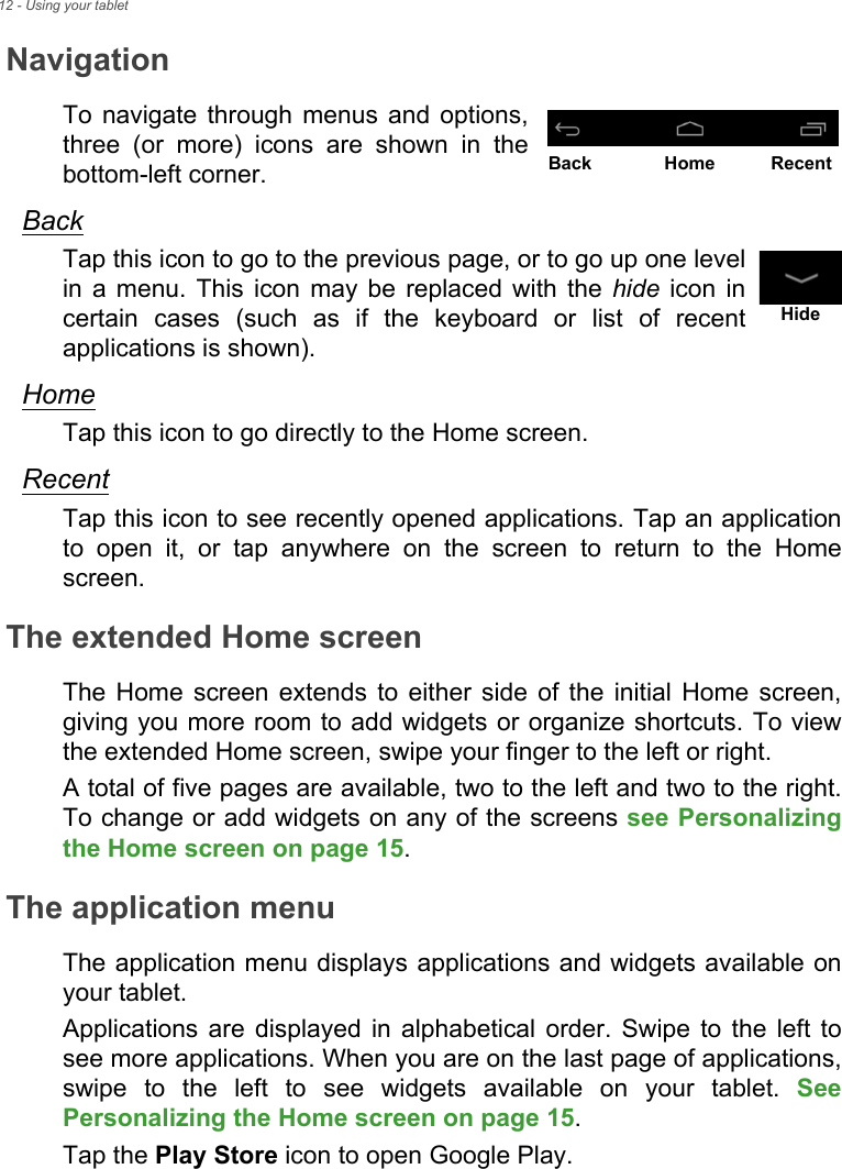 12 - Using your tabletNavigationTo navigate through menus and options, three (or more) icons are shown in the bottom-left corner.BackTap this icon to go to the previous page, or to go up one level in a menu. This icon may be replaced with the hide icon in certain cases (such as if the keyboard or list of recent applications is shown).HomeTap this icon to go directly to the Home screen.RecentTap this icon to see recently opened applications. Tap an application to open it, or tap anywhere on the screen to return to the Home screen.The extended Home screenThe Home screen extends to either side of the initial Home screen, giving you more room to add widgets or organize shortcuts. To view the extended Home screen, swipe your finger to the left or right.A total of five pages are available, two to the left and two to the right. To change or add widgets on any of the screens see Personalizing the Home screen on page 15.The application menuThe application menu displays applications and widgets available on your tablet.Applications are displayed in alphabetical order. Swipe to the left to see more applications. When you are on the last page of applications, swipe to the left to see widgets available on your tablet. See Personalizing the Home screen on page 15.Tap the Play Store icon to open Google Play.Back Home RecentHide