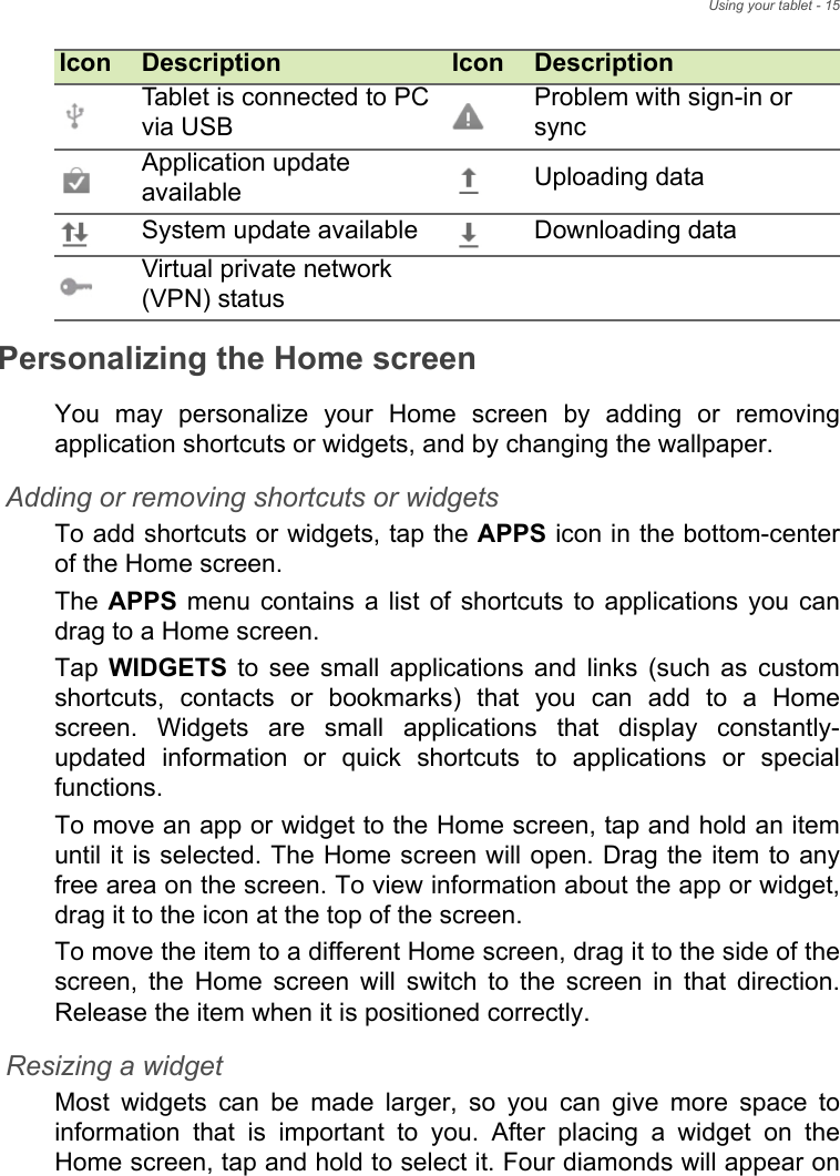 Using your tablet - 15Personalizing the Home screenYou may personalize your Home screen by adding or removing application shortcuts or widgets, and by changing the wallpaper.Adding or removing shortcuts or widgetsTo add shortcuts or widgets, tap the APPS icon in the bottom-center of the Home screen.The APPS menu contains a list of shortcuts to applications you can drag to a Home screen.Tap  WIDGETS to see small applications and links (such as custom shortcuts, contacts or bookmarks) that you can add to a Home screen. Widgets are small applications that display constantly-updated information or quick shortcuts to applications or special functions. To move an app or widget to the Home screen, tap and hold an item until it is selected. The Home screen will open. Drag the item to any free area on the screen. To view information about the app or widget, drag it to the icon at the top of the screen. To move the item to a different Home screen, drag it to the side of the screen, the Home screen will switch to the screen in that direction. Release the item when it is positioned correctly.Resizing a widgetMost widgets can be made larger, so you can give more space to information that is important to you. After placing a widget on the Home screen, tap and hold to select it. Four diamonds will appear on Tablet is connected to PC via USBProblem with sign-in or syncApplication update available Uploading dataSystem update available Downloading dataVirtual private network (VPN) statusIcon Description Icon Description