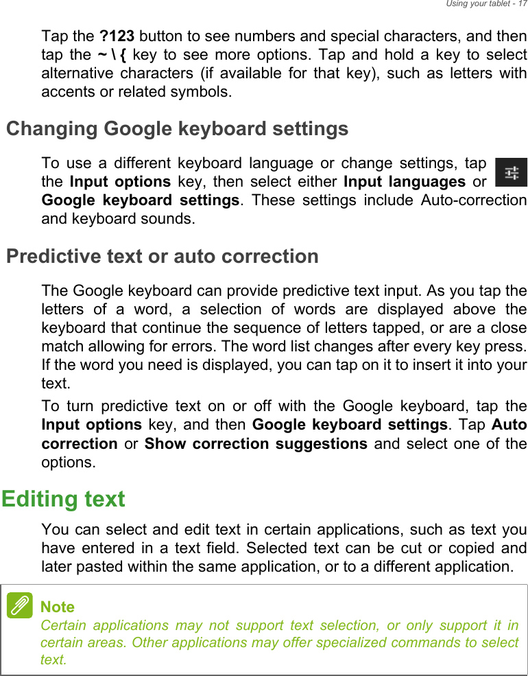 Using your tablet - 17Tap the ?123 button to see numbers and special characters, and then tap the ~ \ { key to see more options. Tap and hold a key to select alternative characters (if available for that key), such as letters with accents or related symbols.Changing Google keyboard settingsTo use a different keyboard language or change settings, tap the  Input options key, then select either Input languages or Google keyboard settings. These settings include Auto-correction and keyboard sounds.Predictive text or auto correctionThe Google keyboard can provide predictive text input. As you tap the letters of a word, a selection of words are displayed above the keyboard that continue the sequence of letters tapped, or are a close match allowing for errors. The word list changes after every key press. If the word you need is displayed, you can tap on it to insert it into your text.To turn predictive text on or off with the Google keyboard, tap the Input options key, and then Google keyboard settings. Tap Auto correction or Show correction suggestions and select one of the options.Editing textYou can select and edit text in certain applications, such as text you have entered in a text field. Selected text can be cut or copied and later pasted within the same application, or to a different application. NoteCertain applications may not support text selection, or only support it in certain areas. Other applications may offer specialized commands to select text.