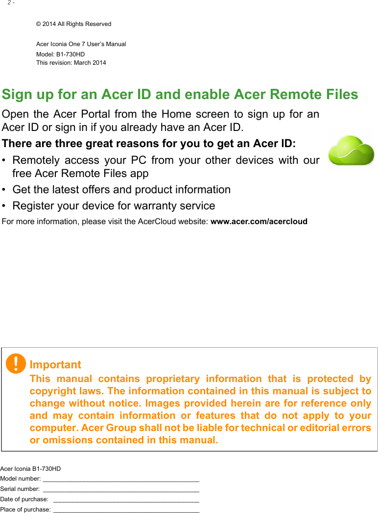 2 - © 2014 All Rights ReservedAcer Iconia One 7 User’s ManualModel: B1-730HDThis revision: March 2014Acer Iconia B1-730HDModel number: ______________________________________________Serial number:  ______________________________________________Date of purchase:  ___________________________________________Place of purchase: ___________________________________________ImportantThis manual contains proprietary information that is protected by copyright laws. The information contained in this manual is subject to change without notice. Images provided herein are for reference only and may contain information or features that do not apply to your computer. Acer Group shall not be liable for technical or editorial errors or omissions contained in this manual.Sign up for an Acer ID and enable Acer Remote FilesOpen the Acer Portal from the Home screen to sign up for an Acer ID or sign in if you already have an Acer ID.There are three great reasons for you to get an Acer ID:• Remotely access your PC from your other devices with our free Acer Remote Files app• Get the latest offers and product information• Register your device for warranty serviceFor more information, please visit the AcerCloud website: www.acer.com/acercloud