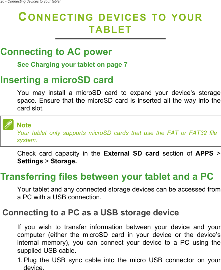 20 - Connecting devices to your tabletCONNECTING DEVICES TO YOUR TABLETConnecting to AC powerSee Charging your tablet on page 7Inserting a microSD cardYou may install a microSD card to expand your device&apos;s storage space. Ensure that the microSD card is inserted all the way into the card slot.Check card capacity in the External SD card section of APPS &gt; Settings &gt; Storage.Transferring files between your tablet and a PCYour tablet and any connected storage devices can be accessed from a PC with a USB connection.Connecting to a PC as a USB storage deviceIf you wish to transfer information between your device and your computer (either the microSD card in your device or the device’s internal memory), you can connect your device to a PC using the supplied USB cable.1. Plug the USB sync cable into the micro USB connector on your device.NoteYour tablet only supports microSD cards that use the FAT or FAT32 file system.