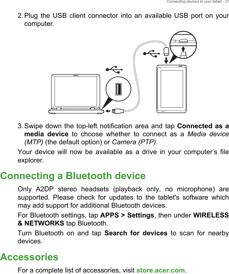 Connecting devices to your tablet - 212. Plug the USB client connector into an available USB port on your computer.3. Swipe down the top-left notification area and tap Connected as a media device to choose whether to connect as a Media device (MTP) (the default option) or Camera (PTP).Your device will now be available as a drive in your computer’s file explorer.Connecting a Bluetooth deviceOnly A2DP stereo headsets (playback only, no microphone) are supported. Please check for updates to the tablet&apos;s software which may add support for additional Bluetooth devices. For Bluetooth settings, tap APPS &gt; Settings, then under WIRELESS &amp; NETWORKS tap Bluetooth. Turn Bluetooth on and tap Search for devices to scan for nearby devices.AccessoriesFor a complete list of accessories, visit store.acer.com.