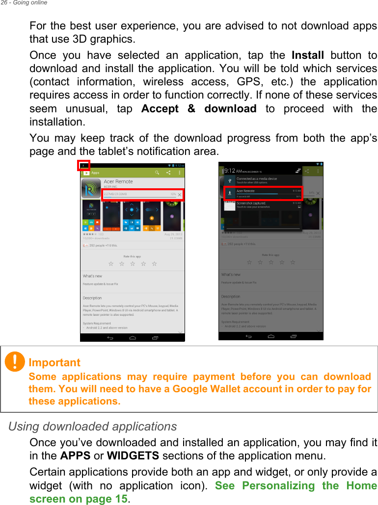 26 - Going onlineFor the best user experience, you are advised to not download apps that use 3D graphics.Once you have selected an application, tap the Install button to download and install the application. You will be told which services (contact information, wireless access, GPS, etc.) the application requires access in order to function correctly. If none of these services seem unusual, tap Accept &amp; download to proceed with the installation.You may keep track of the download progress from both the app’s page and the tablet’s notification area.Using downloaded applicationsOnce you’ve downloaded and installed an application, you may find it in the APPS or WIDGETS sections of the application menu.Certain applications provide both an app and widget, or only provide a widget (with no application icon). See Personalizing the Home screen on page 15.ImportantSome applications may require payment before you can download them. You will need to have a Google Wallet account in order to pay for these applications.