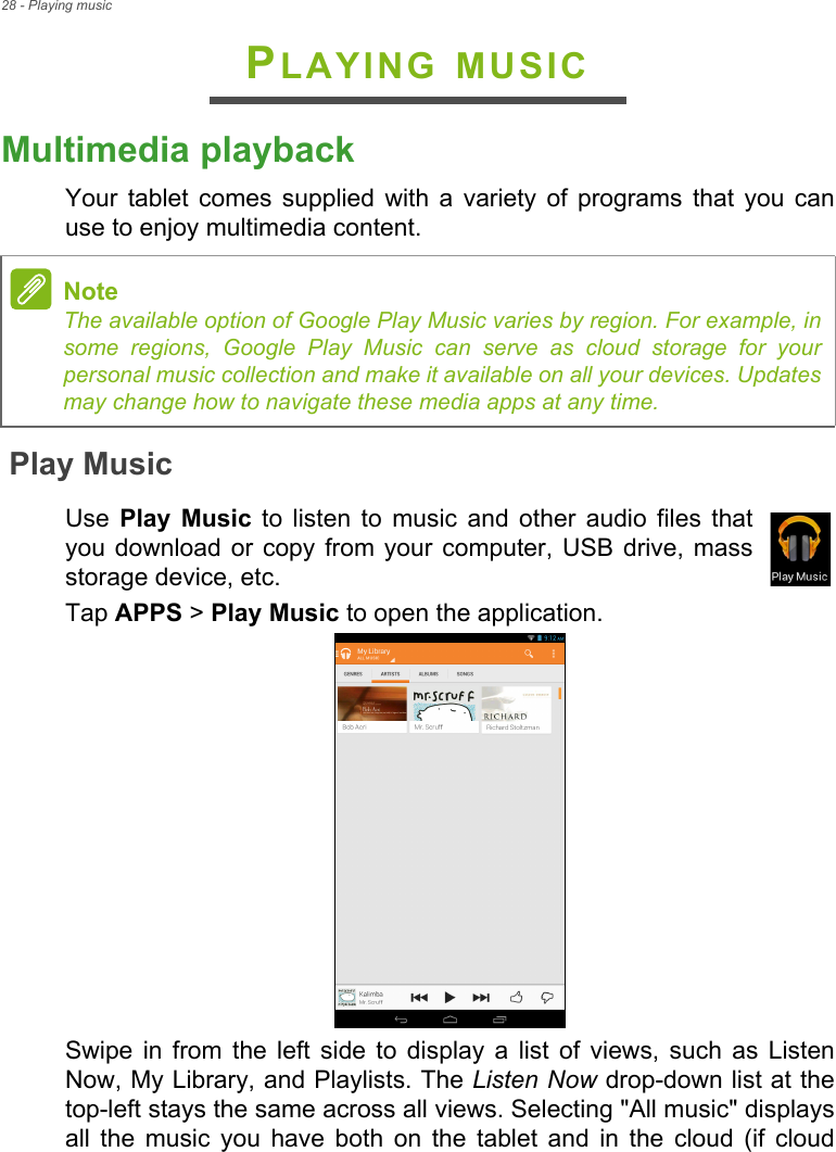 28 - Playing musicPLAYING MUSICMultimedia playbackYour tablet comes supplied with a variety of programs that you can use to enjoy multimedia content.Play MusicUse  Play Music to listen to music and other audio files that you download or copy from your computer, USB drive, mass storage device, etc.Tap APPS &gt; Play Music to open the application.Swipe in from the left side to display a list of views, such as Listen Now, My Library, and Playlists. The Listen Now drop-down list at the top-left stays the same across all views. Selecting &quot;All music&quot; displays all the music you have both on the tablet and in the cloud (if cloud NoteThe available option of Google Play Music varies by region. For example, in some regions, Google Play Music can serve as cloud storage for your personal music collection and make it available on all your devices. Updates may change how to navigate these media apps at any time.