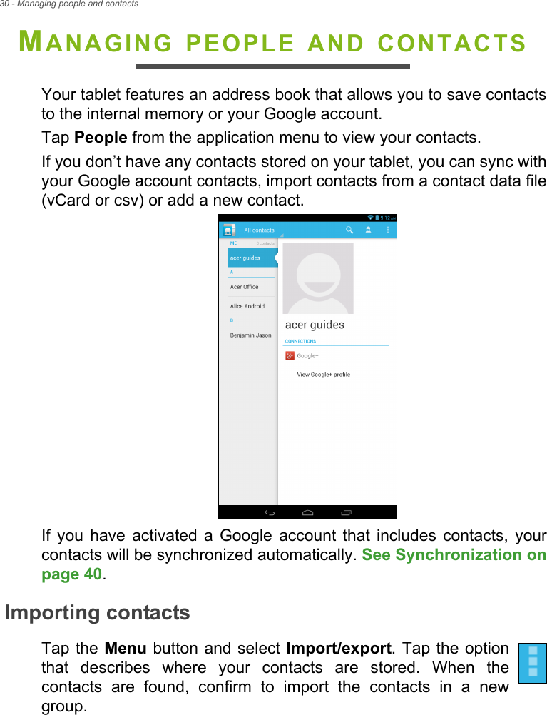 30 - Managing people and contactsMANAGING PEOPLE AND CONTACTSYour tablet features an address book that allows you to save contacts to the internal memory or your Google account.Tap People from the application menu to view your contacts.If you don’t have any contacts stored on your tablet, you can sync with your Google account contacts, import contacts from a contact data file (vCard or csv) or add a new contact. If you have activated a Google account that includes contacts, your contacts will be synchronized automatically. See Synchronization on page 40.Importing contactsTap the Menu button and select Import/export. Tap the option that describes where your contacts are stored. When the contacts are found, confirm to import the contacts in a new group.