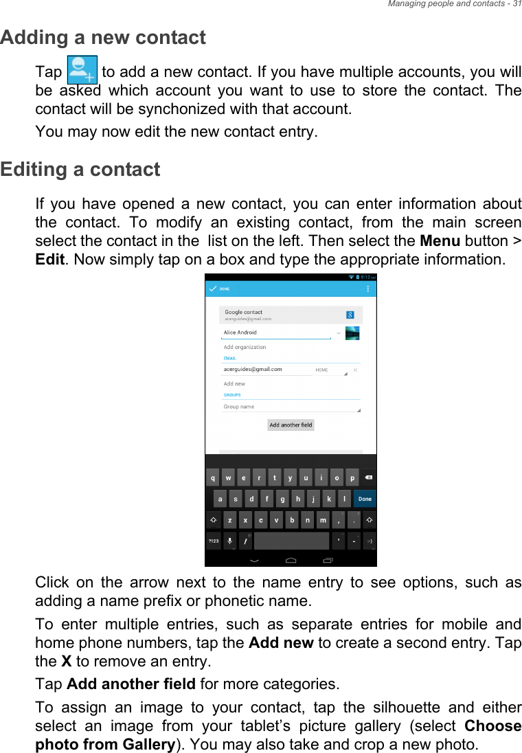 Managing people and contacts - 31Adding a new contactTap   to add a new contact. If you have multiple accounts, you will be asked which account you want to use to store the contact. The contact will be synchonized with that account.You may now edit the new contact entry.Editing a contactIf you have opened a new contact, you can enter information about the contact. To modify an existing contact, from the main screen select the contact in the  list on the left. Then select the Menu button &gt; Edit. Now simply tap on a box and type the appropriate information.Click on the arrow next to the name entry to see options, such as adding a name prefix or phonetic name.To enter multiple entries, such as separate entries for mobile and home phone numbers, tap the Add new to create a second entry. Tap the X to remove an entry.Tap Add another field for more categories.To assign an image to your contact, tap the silhouette and either select an image from your tablet’s picture gallery (select Choose photo from Gallery). You may also take and crop a new photo.