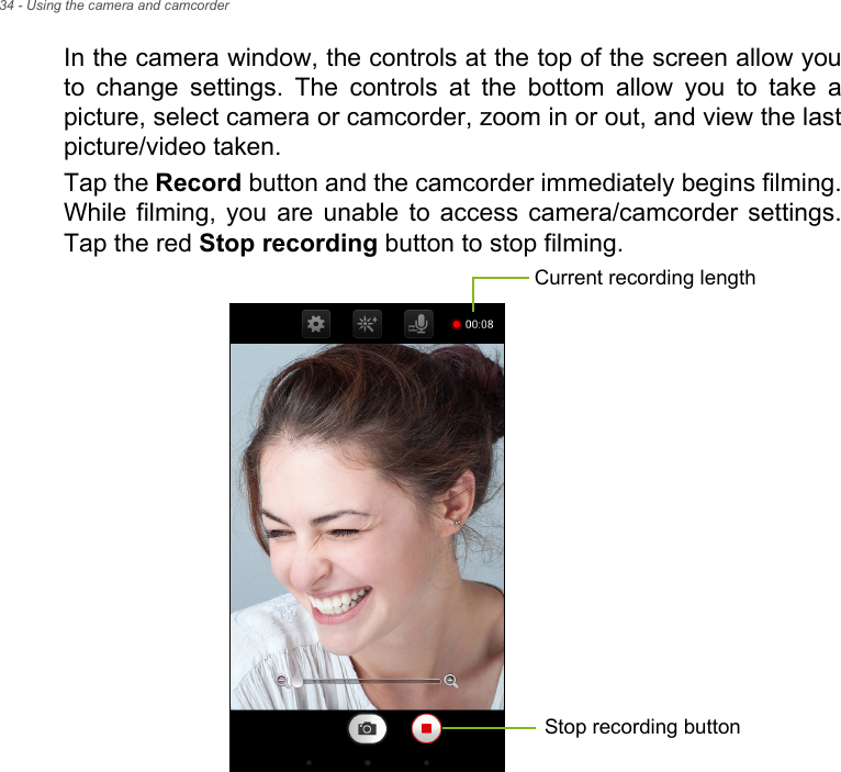 34 - Using the camera and camcorderIn the camera window, the controls at the top of the screen allow you to change settings. The controls at the bottom allow you to take a picture, select camera or camcorder, zoom in or out, and view the last picture/video taken.Tap the Record button and the camcorder immediately begins filming. While filming, you are unable to access camera/camcorder settings. Tap the red Stop recording button to stop filming. Current recording lengthStop recording button