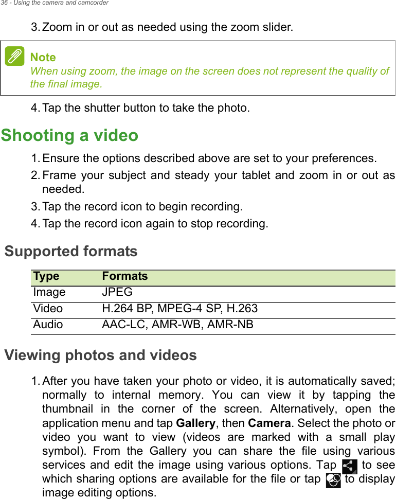 36 - Using the camera and camcorder3. Zoom in or out as needed using the zoom slider.4. Tap the shutter button to take the photo.Shooting a video1. Ensure the options described above are set to your preferences.2. Frame your subject and steady your tablet and zoom in or out as needed.3. Tap the record icon to begin recording. 4. Tap the record icon again to stop recording.Supported formatsType FormatsImage JPEGVideo H.264 BP, MPEG-4 SP, H.263Audio AAC-LC, AMR-WB, AMR-NBViewing photos and videos1. After you have taken your photo or video, it is automatically saved; normally to internal memory. You can view it by tapping the thumbnail in the corner of the screen. Alternatively, open the application menu and tap Gallery, then Camera. Select the photo or video you want to view (videos are marked with a small play symbol). From the Gallery you can share the file using various services and edit the image using various options. Tap   to see which sharing options are available for the file or tap   to display image editing options.NoteWhen using zoom, the image on the screen does not represent the quality of the final image.