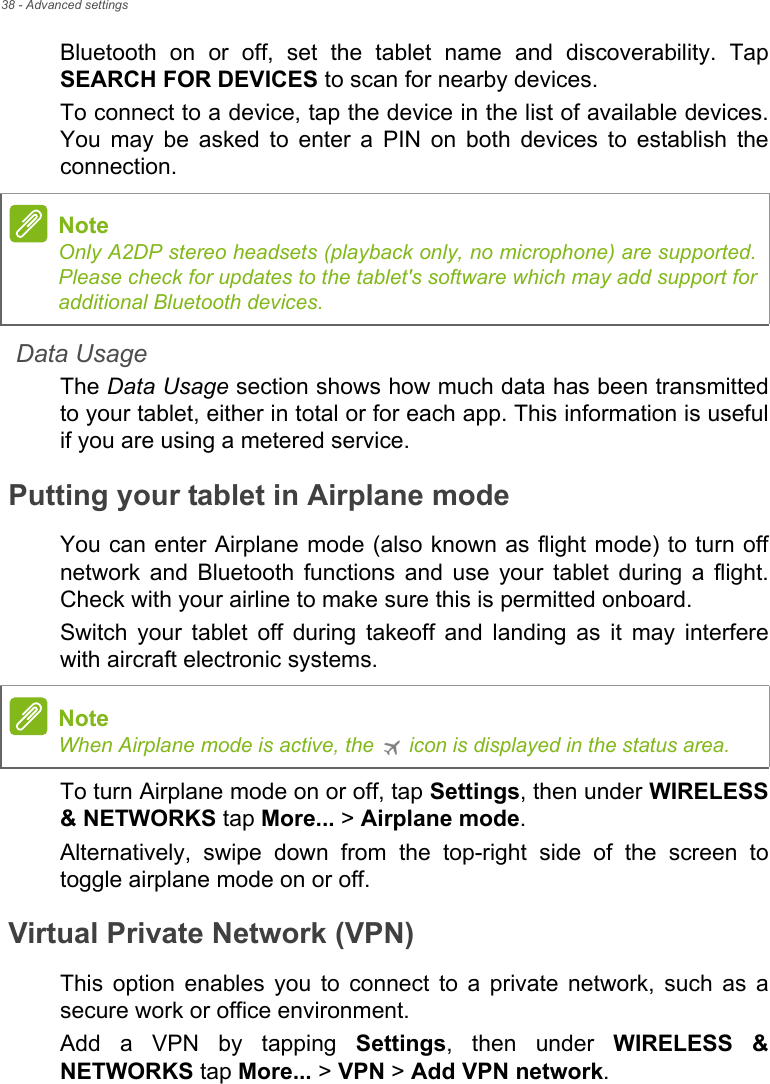 38 - Advanced settingsBluetooth on or off, set the tablet name and discoverability. Tap SEARCH FOR DEVICES to scan for nearby devices.To connect to a device, tap the device in the list of available devices. You may be asked to enter a PIN on both devices to establish the connection.Data UsageThe Data Usage section shows how much data has been transmitted to your tablet, either in total or for each app. This information is useful if you are using a metered service.Putting your tablet in Airplane modeYou can enter Airplane mode (also known as flight mode) to turn off network and Bluetooth functions and use your tablet during a flight. Check with your airline to make sure this is permitted onboard.Switch your tablet off during takeoff and landing as it may interfere with aircraft electronic systems.To turn Airplane mode on or off, tap Settings, then under WIRELESS &amp; NETWORKS tap More... &gt; Airplane mode.Alternatively, swipe down from the top-right side of the screen to toggle airplane mode on or off.Virtual Private Network (VPN)This option enables you to connect to a private network, such as a secure work or office environment.Add a VPN by tapping Settings, then under WIRELESS &amp; NETWORKS tap More... &gt; VPN &gt; Add VPN network.NoteOnly A2DP stereo headsets (playback only, no microphone) are supported. Please check for updates to the tablet&apos;s software which may add support for additional Bluetooth devices.NoteWhen Airplane mode is active, the   icon is displayed in the status area.