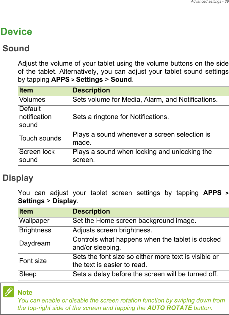 Advanced settings - 39DeviceSoundAdjust the volume of your tablet using the volume buttons on the side of the tablet. Alternatively, you can adjust your tablet sound settings by tapping APPS &gt; Settings &gt; Sound.DisplayYou can adjust your tablet screen settings by tapping APPS &gt; Settings &gt; Display. Item DescriptionVolumes Sets volume for Media, Alarm, and Notifications.Default notification soundSets a ringtone for Notifications.Touch sounds Plays a sound whenever a screen selection is made.Screen lock soundPlays a sound when locking and unlocking the screen.Item DescriptionWallpaper Set the Home screen background image.Brightness Adjusts screen brightness.Daydream Controls what happens when the tablet is docked and/or sleeping.Font size Sets the font size so either more text is visible or the text is easier to read.Sleep Sets a delay before the screen will be turned off.NoteYou can enable or disable the screen rotation function by swiping down from the top-right side of the screen and tapping the AUTO ROTATE button.