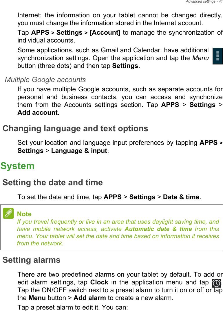 Advanced settings - 41Internet; the information on your tablet cannot be changed directly, you must change the information stored in the Internet account.Tap APPS &gt; Settings &gt; [Account] to manage the synchronization of individual accounts.Some applications, such as Gmail and Calendar, have additional synchronization settings. Open the application and tap the Menubutton (three dots) and then tap Settings.Multiple Google accountsIf you have multiple Google accounts, such as separate accounts for personal and business contacts, you can access and synchonize them from the Accounts settings section. Tap APPS &gt; Settings &gt; Add account.Changing language and text optionsSet your location and language input preferences by tapping APPS &gt; Settings &gt; Language &amp; input.SystemSetting the date and timeTo set the date and time, tap APPS &gt; Settings &gt; Date &amp; time.Setting alarmsThere are two predefined alarms on your tablet by default. To add or edit alarm settings, tap Clock in the application menu and tap  . Tap the ON/OFF switch next to a preset alarm to turn it on or off or tap the Menu button &gt; Add alarm to create a new alarm.Tap a preset alarm to edit it. You can:NoteIf you travel frequently or live in an area that uses daylight saving time, and have mobile network access, activate Automatic date &amp; time from this menu. Your tablet will set the date and time based on information it receives from the network.