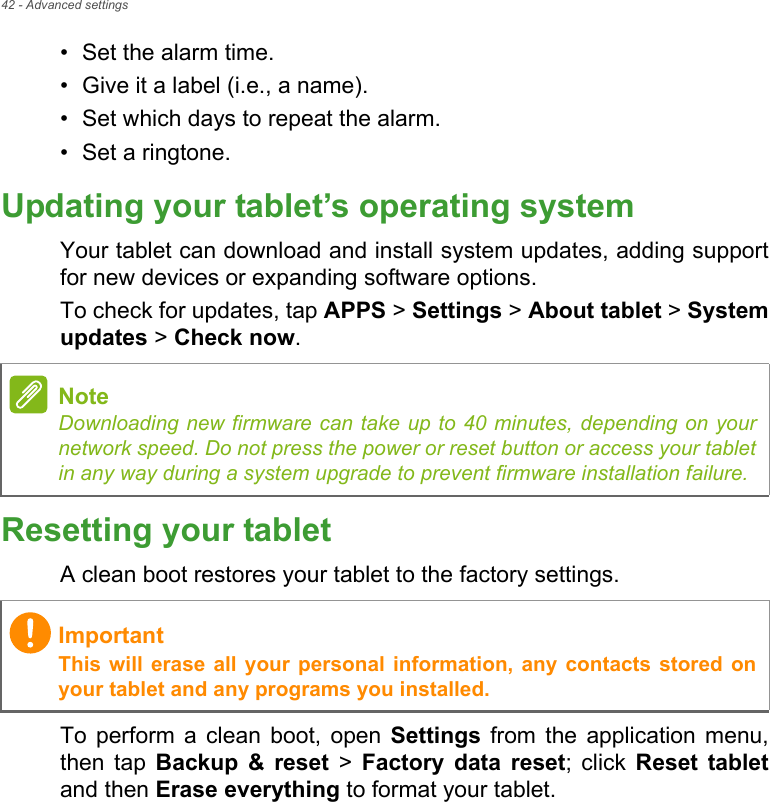 42 - Advanced settings• Set the alarm time.• Give it a label (i.e., a name).• Set which days to repeat the alarm.• Set a ringtone.Updating your tablet’s operating systemYour tablet can download and install system updates, adding support for new devices or expanding software options.To check for updates, tap APPS &gt; Settings &gt; About tablet &gt; System updates &gt; Check now.Resetting your tabletA clean boot restores your tablet to the factory settings.To perform a clean boot, open Settings from the application menu, then tap Backup &amp; reset &gt; Factory data reset; click Reset tabletand then Erase everything to format your tablet.NoteDownloading new firmware can take up to 40 minutes, depending on your network speed. Do not press the power or reset button or access your tablet in any way during a system upgrade to prevent firmware installation failure.ImportantThis will erase all your personal information, any contacts stored on your tablet and any programs you installed.