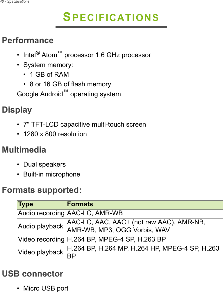 46 - SpecificationsSPECIFICATIONSPerformance• Intel® Atom™ processor 1.6 GHz processor• System memory:• 1 GB of RAM• 8 or 16 GB of flash memoryGoogle Android™ operating systemDisplay• 7&quot; TFT-LCD capacitive multi-touch screen• 1280 x 800 resolutionMultimedia• Dual speakers• Built-in microphoneFormats supportedType FormatsAudio recording AAC-LC, AMR-WBAudio playback AAC-LC, AAC, AAC+ (not raw AAC), AMR-NB, AMR-WB, MP3, OGG Vorbis, WAVVideo recording H.264 BP, MPEG-4 SP, H.263 BPVideo playback H.264 BP, H.264 MP, H.264 HP, MPEG-4 SP, H.263 BP:USB connector• Micro USB port