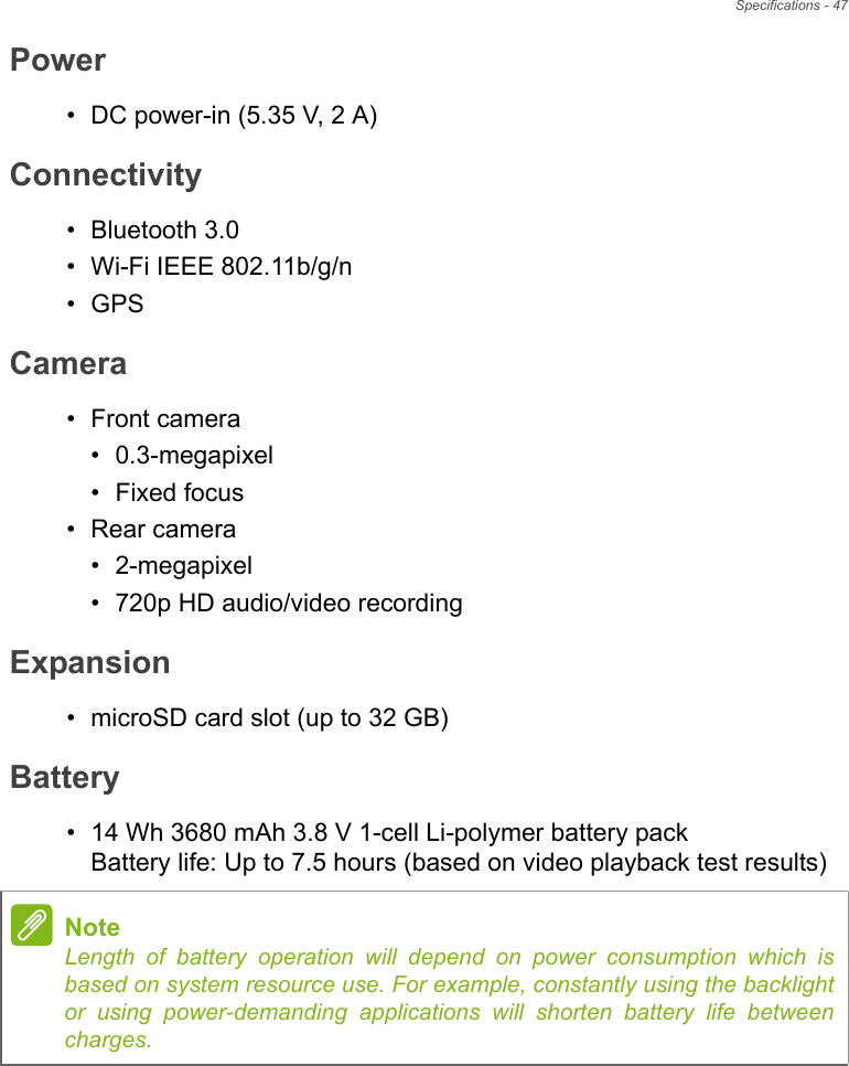 Specifications - 47Power• DC power-in (5.35 V, 2 A)Connectivity• Bluetooth 3.0• Wi-Fi IEEE 802.11b/g/n•GPSCamera• Front camera• 0.3-megapixel• Fixed focus• Rear camera• 2-megapixel• 720p HD audio/video recordingExpansion• microSD card slot (up to 32 GB)Battery• 14 Wh 3680 mAh 3.8 V 1-cell Li-polymer battery pack Battery life: Up to 7.5 hours (based on video playback test results)NoteLength of battery operation will depend on power consumption which is based on system resource use. For example, constantly using the backlight or using power-demanding applications will shorten battery life between charges.