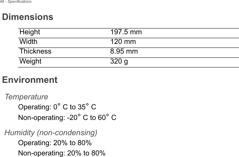 48 - SpecificationsDimensionsHeight 197.5 mm Width 120 mmThickness 8.95 mm Weight 320 gEnvironmentTemperatureOperating: 0° C to 35° CNon-operating: -20° C to 60° CHumidity (non-condensing)Operating: 20% to 80%Non-operating: 20% to 80%