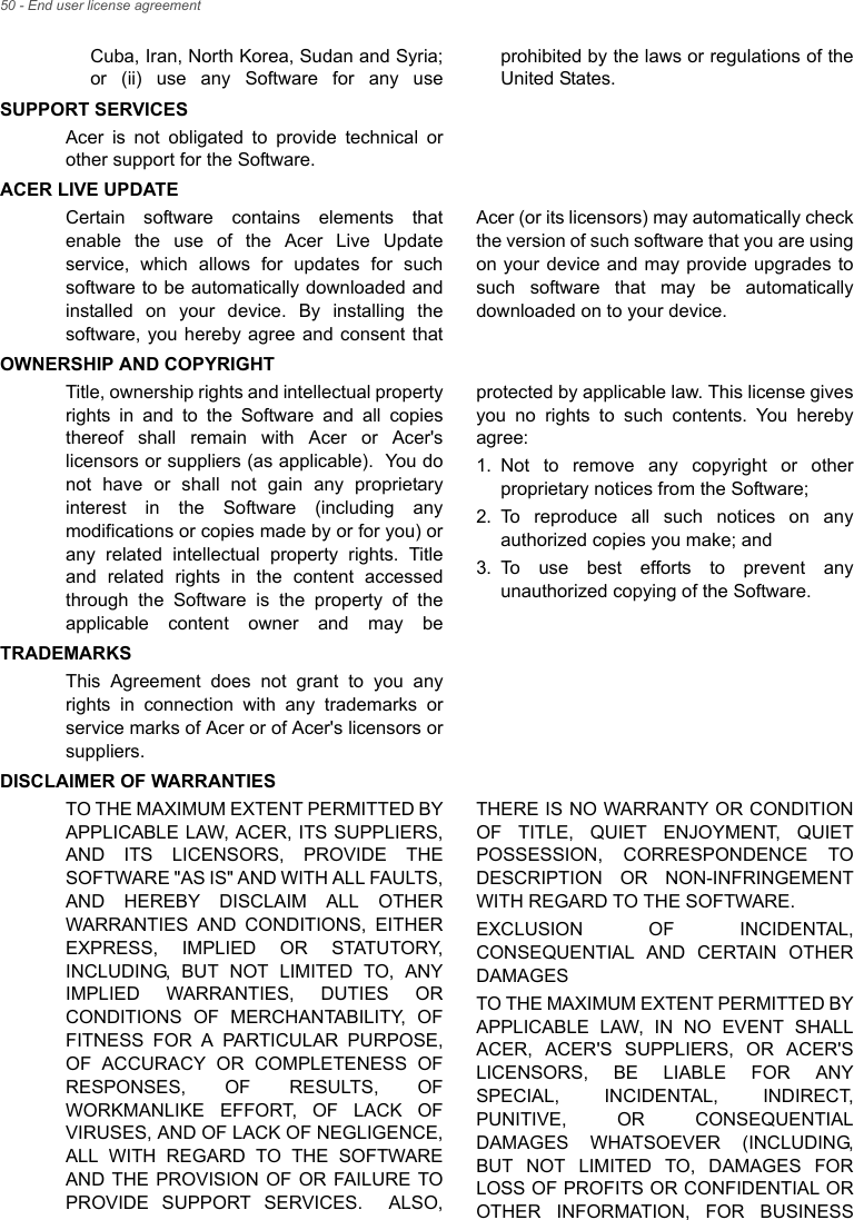 50 - End user license agreementCuba, Iran, North Korea, Sudan and Syria; or (ii) use any Software for any use prohibited by the laws or regulations of the United States.SUPPORT SERVICESAcer is not obligated to provide technical or other support for the Software.ACER LIVE UPDATECertain software contains elements that enable the use of the Acer Live Update service, which allows for updates for such software to be automatically downloaded and installed on your device. By installing the software, you hereby agree and consent that Acer (or its licensors) may automatically check the version of such software that you are using on your device and may provide upgrades to such software that may be automatically downloaded on to your device.OWNERSHIP AND COPYRIGHTTitle, ownership rights and intellectual property rights in and to the Software and all copies thereof shall remain with Acer or Acer&apos;s licensors or suppliers (as applicable).  You do not have or shall not gain any proprietary interest in the Software (including any modifications or copies made by or for you) or any related intellectual property rights. Title and related rights in the content accessed through the Software is the property of the applicable content owner and may be protected by applicable law. This license gives you no rights to such contents. You hereby agree:1. Not to remove any copyright or other proprietary notices from the Software;2. To reproduce all such notices on any authorized copies you make; and3. To use best efforts to prevent any unauthorized copying of the Software.TRADEMARKSThis Agreement does not grant to you any rights in connection with any trademarks or service marks of Acer or of Acer&apos;s licensors or suppliers.DISCLAIMER OF WARRANTIESTO THE MAXIMUM EXTENT PERMITTED BY APPLICABLE LAW, ACER, ITS SUPPLIERS, AND ITS LICENSORS, PROVIDE THE SOFTWARE &quot;AS IS&quot; AND WITH ALL FAULTS, AND HEREBY DISCLAIM ALL OTHER WARRANTIES AND CONDITIONS, EITHER EXPRESS, IMPLIED OR STATUTORY, INCLUDING, BUT NOT LIMITED TO, ANY IMPLIED WARRANTIES, DUTIES OR CONDITIONS OF MERCHANTABILITY, OF FITNESS FOR A PARTICULAR PURPOSE, OF ACCURACY OR COMPLETENESS OF RESPONSES, OF RESULTS, OF WORKMANLIKE EFFORT, OF LACK OF VIRUSES, AND OF LACK OF NEGLIGENCE, ALL WITH REGARD TO THE SOFTWARE AND THE PROVISION OF OR FAILURE TO PROVIDE SUPPORT SERVICES.  ALSO, THERE IS NO WARRANTY OR CONDITION OF TITLE, QUIET ENJOYMENT, QUIET POSSESSION, CORRESPONDENCE TO DESCRIPTION OR NON-INFRINGEMENT WITH REGARD TO THE SOFTWARE.EXCLUSION OF INCIDENTAL, CONSEQUENTIAL AND CERTAIN OTHER DAMAGESTO THE MAXIMUM EXTENT PERMITTED BY APPLICABLE LAW, IN NO EVENT SHALL ACER, ACER&apos;S SUPPLIERS, OR ACER&apos;S LICENSORS, BE LIABLE FOR ANY SPECIAL, INCIDENTAL, INDIRECT, PUNITIVE, OR CONSEQUENTIAL DAMAGES WHATSOEVER (INCLUDING, BUT NOT LIMITED TO, DAMAGES FOR LOSS OF PROFITS OR CONFIDENTIAL OR OTHER INFORMATION, FOR BUSINESS 