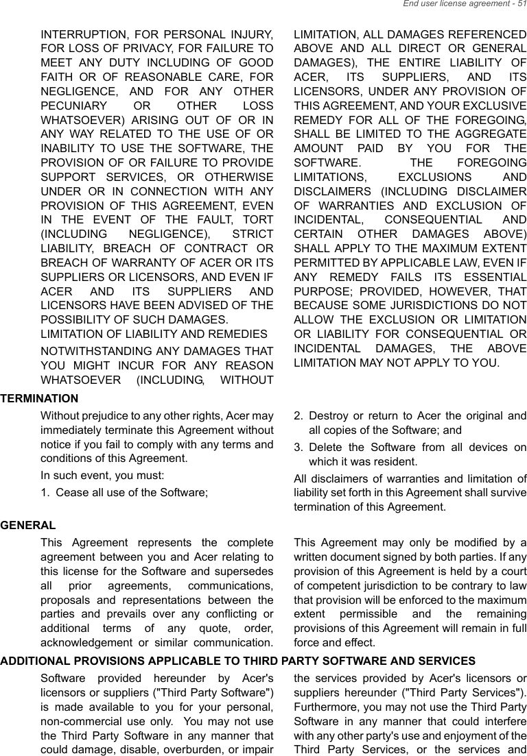 End user license agreement - 51INTERRUPTION, FOR PERSONAL INJURY, FOR LOSS OF PRIVACY, FOR FAILURE TO MEET ANY DUTY INCLUDING OF GOOD FAITH OR OF REASONABLE CARE, FOR NEGLIGENCE, AND FOR ANY OTHER PECUNIARY OR OTHER LOSS WHATSOEVER) ARISING OUT OF OR IN ANY WAY RELATED TO THE USE OF OR INABILITY TO USE THE SOFTWARE, THE PROVISION OF OR FAILURE TO PROVIDE SUPPORT SERVICES, OR OTHERWISE UNDER OR IN CONNECTION WITH ANY PROVISION OF THIS AGREEMENT, EVEN IN THE EVENT OF THE FAULT, TORT (INCLUDING NEGLIGENCE), STRICT LIABILITY, BREACH OF CONTRACT OR BREACH OF WARRANTY OF ACER OR ITS SUPPLIERS OR LICENSORS, AND EVEN IF ACER AND ITS SUPPLIERS AND LICENSORS HAVE BEEN ADVISED OF THE POSSIBILITY OF SUCH DAMAGES. LIMITATION OF LIABILITY AND REMEDIESNOTWITHSTANDING ANY DAMAGES THAT YOU MIGHT INCUR FOR ANY REASON WHATSOEVER (INCLUDING, WITHOUT LIMITATION, ALL DAMAGES REFERENCED ABOVE AND ALL DIRECT OR GENERAL DAMAGES), THE ENTIRE LIABILITY OF ACER, ITS SUPPLIERS, AND ITS LICENSORS, UNDER ANY PROVISION OF THIS AGREEMENT, AND YOUR EXCLUSIVE REMEDY FOR ALL OF THE FOREGOING, SHALL BE LIMITED TO THE AGGREGATE AMOUNT PAID BY YOU FOR THE SOFTWARE.  THE FOREGOING LIMITATIONS, EXCLUSIONS AND DISCLAIMERS (INCLUDING DISCLAIMER OF WARRANTIES AND EXCLUSION OF INCIDENTAL, CONSEQUENTIAL AND CERTAIN OTHER DAMAGES ABOVE) SHALL APPLY TO THE MAXIMUM EXTENT PERMITTED BY APPLICABLE LAW, EVEN IF ANY REMEDY FAILS ITS ESSENTIAL PURPOSE; PROVIDED, HOWEVER, THAT BECAUSE SOME JURISDICTIONS DO NOT ALLOW THE EXCLUSION OR LIMITATION OR LIABILITY FOR CONSEQUENTIAL OR INCIDENTAL DAMAGES, THE ABOVE LIMITATION MAY NOT APPLY TO YOU.TERMINATIONWithout prejudice to any other rights, Acer may immediately terminate this Agreement without notice if you fail to comply with any terms and conditions of this Agreement.In such event, you must:1. Cease all use of the Software;2. Destroy or return to Acer the original and all copies of the Software; and3. Delete the Software from all devices on which it was resident.All disclaimers of warranties and limitation of liability set forth in this Agreement shall survive termination of this Agreement.GENERALThis Agreement represents the complete agreement between you and Acer relating to this license for the Software and supersedes all prior agreements, communications, proposals and representations between the parties and prevails over any conflicting or additional terms of any quote, order, acknowledgement or similar communication. This Agreement may only be modified by a written document signed by both parties. If any provision of this Agreement is held by a court of competent jurisdiction to be contrary to law that provision will be enforced to the maximum extent permissible and the remaining provisions of this Agreement will remain in full force and effect.ADDITIONAL PROVISIONS APPLICABLE TO THIRD PARTY SOFTWARE AND SERVICESSoftware provided hereunder by Acer&apos;s licensors or suppliers (&quot;Third Party Software&quot;) is made available to you for your personal, non-commercial use only.  You may not use the Third Party Software in any manner that could damage, disable, overburden, or impair the services provided by Acer&apos;s licensors or suppliers hereunder (&quot;Third Party Services&quot;). Furthermore, you may not use the Third Party Software in any manner that could interfere with any other party&apos;s use and enjoyment of the Third Party Services, or the services and 