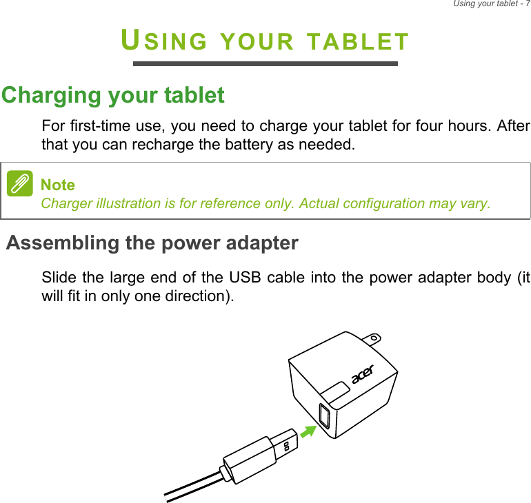 Using your tablet - 7USING YOUR TABLETCharging your tabletFor first-time use, you need to charge your tablet for four hours. After that you can recharge the battery as needed.Assembling the power adapterSlide the large end of the USB cable into the power adapter body (it will fit in only one direction).NoteCharger illustration is for reference only. Actual configuration may vary.