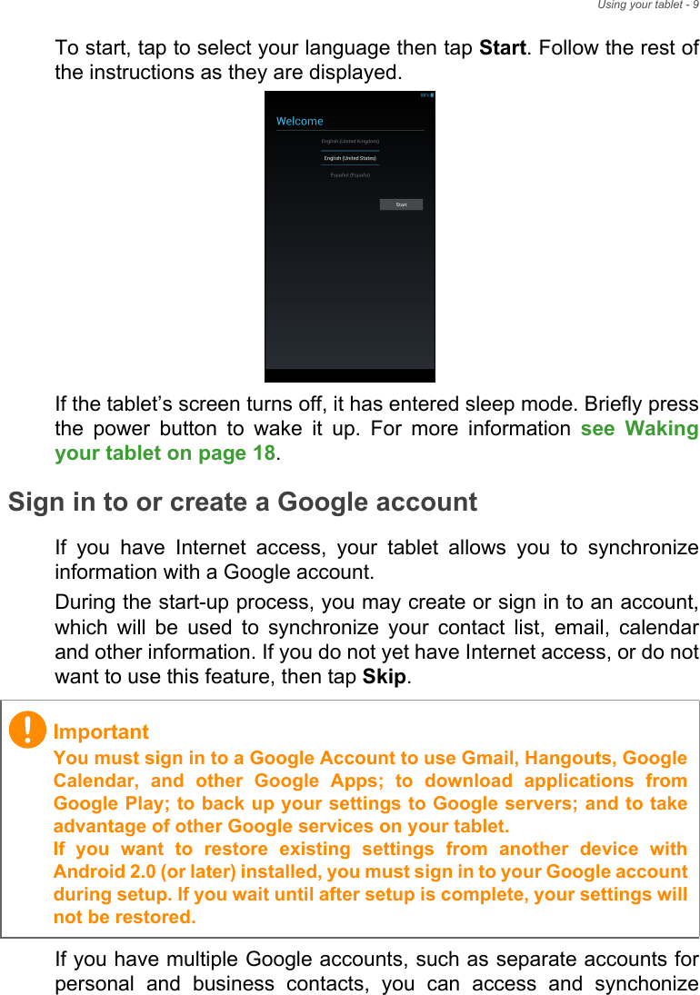 Using your tablet - 9To start, tap to select your language then tap Start. Follow the rest of the instructions as they are displayed.If the tablet’s screen turns off, it has entered sleep mode. Briefly press the power button to wake it up. For more information see Waking your tablet on page 18.Sign in to or create a Google accountIf you have Internet access, your tablet allows you to synchronize information with a Google account.During the start-up process, you may create or sign in to an account, which will be used to synchronize your contact list, email, calendar and other information. If you do not yet have Internet access, or do not want to use this feature, then tap Skip.If you have multiple Google accounts, such as separate accounts for personal and business contacts, you can access and synchonize ImportantYou must sign in to a Google Account to use Gmail, Hangouts, Google Calendar, and other Google Apps; to download applications from Google Play; to back up your settings to Google servers; and to take advantage of other Google services on your tablet. If you want to restore existing settings from another device with Android 2.0 (or later) installed, you must sign in to your Google account during setup. If you wait until after setup is complete, your settings will not be restored. 