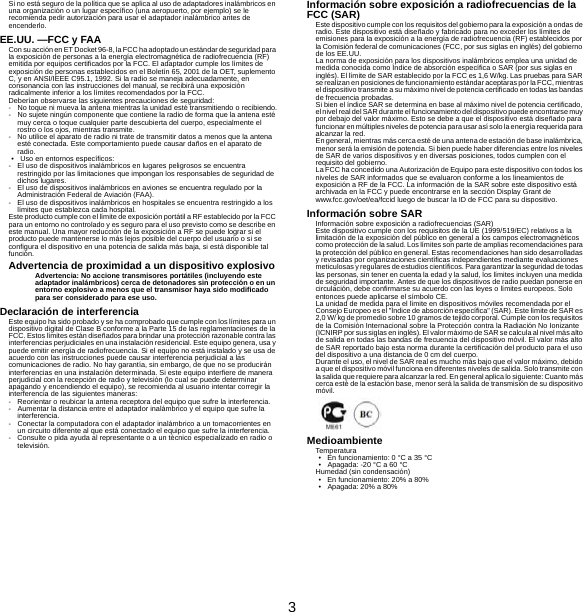 3Si no está seguro de la política que se aplica al uso de adaptadores inalámbricos en una organización o un lugar específico (una aeropuerto, por ejemplo) se le recomienda pedir autorización para usar el adaptador inalámbrico antes de encenderlo.EE.UU. —FCC y FAACon su acción en ET Docket 96-8, la FCC ha adoptado un estándar de seguridad para la exposición de personas a la energía electromagnética de radiofrecuencia (RF) emitida por equipos certificados por la FCC. El adaptador cumple los límites de exposición de personas establecidos en el Boletín 65, 2001 de la OET, suplemento C, y en ANSI/IEEE C95.1, 1992. Si la radio se maneja adecuadamente, en consonancia con las instrucciones del manual, se recibirá una exposición radicalmente inferior a los límites recomendados por la FCC.Deberían observarse las siguientes precauciones de seguridad:- No toque ni mueva la antena mientras la unidad esté transmitiendo o recibiendo.- No sujete ningún componente que contiene la radio de forma que la antena esté muy cerca o toque cualquier parte descubierta del cuerpo, especialmente el rostro o los ojos, mientras transmite.- No utilice el aparato de radio ni trate de transmitir datos a menos que la antena esté conectada. Este comportamiento puede causar daños en el aparato de radio.• Uso en entornos específicos:- El uso de dispositivos inalámbricos en lugares peligrosos se encuentra restringido por las limitaciones que impongan los responsables de seguridad de dichos lugares.- El uso de dispositivos inalámbricos en aviones se encuentra regulado por la Administración Federal de Aviación (FAA).- El uso de dispositivos inalámbricos en hospitales se encuentra restringido a los límites que establezca cada hospital.Este producto cumple con el límite de exposición portátil a RF establecido por la FCC para un entorno no controlado y es seguro para el uso previsto como se describe en este manual. Una mayor reducción de la exposición a RF se puede lograr si el producto puede mantenerse lo más lejos posible del cuerpo del usuario o si se configura el dispositivo en una potencia de salida más baja, si está disponible tal función.Advertencia de proximidad a un dispositivo explosivoAdvertencia: No accione transmisores portátiles (incluyendo este adaptador inalámbricos) cerca de detonadores sin protección o en un entorno explosivo a menos que el transmisor haya sido modificado para ser considerado para ese uso.Declaración de interferenciaEste equipo ha sido probado y se ha comprobado que cumple con los límites para un dispositivo digital de Clase B conforme a la Parte 15 de las reglamentaciones de la FCC. Estos límites están diseñados para brindar una protección razonable contra las interferencias perjudiciales en una instalación residencial. Este equipo genera, usa y puede emitir energía de radiofrecuencia. Si el equipo no está instalado y se usa de acuerdo con las instrucciones puede causar interferencia perjudicial a las comunicaciones de radio. No hay garantía, sin embargo, de que no se producirán interferencias en una instalación determinada. Si este equipo interfiere de manera perjudicial con la recepción de radio y televisión (lo cual se puede determinar apagando y encendiendo el equipo), se recomienda al usuario intentar corregir la interferencia de las siguientes maneras:- Reorientar o reubicar la antena receptora del equipo que sufre la interferencia.- Aumentar la distancia entre el adaptador inalámbrico y el equipo que sufre la interferencia.- Conectar la computadora con el adaptador inalámbrico a un tomacorrientes en un circuito diferente al que está conectado el equipo que sufre la interferencia.- Consulte o pida ayuda al representante o a un técnico especializado en radio o televisión.Información sobre exposición a radiofrecuencias de la FCC (SAR)Este dispositivo cumple con los requisitos del gobierno para la exposición a ondas de radio. Este dispositivo está diseñado y fabricado para no exceder los límites de emisiones para la exposición a la energía de radiofrecuencia (RF) establecidos por la Comisión federal de comunicaciones (FCC, por sus siglas en inglés) del gobierno de los EE.UU.La norma de exposición para los dispositivos inalámbricos emplea una unidad de medida conocida como Índice de absorción específica o SAR (por sus siglas en inglés). El límite de SAR establecido por la FCC es 1,6 W/kg. Las pruebas para SAR se realizan en posiciones de funcionamiento estándar aceptaras por la FCC, mientras el dispositivo transmite a su máximo nivel de potencia certificado en todas las bandas de frecuencia probadas.Si bien el índice SAR se determina en base al máximo nivel de potencia certificado, el nivel real del SAR durante el funcionamiento del dispositivo puede encontrarse muy por debajo del valor máximo. Esto se debe a que el dispositivo está diseñado para funcionar en múltiples niveles  de potencia para usar así solo  la energía requerida para alcanzar la red.En general, mientras más cerca esté de una antena de estación de base inalámbrica, menor será la emisión de potencia. Si bien puede haber diferencias entre los niveles de SAR de varios dispositivos y en diversas posiciones, todos cumplen con el requisito del gobierno.La FCC ha concedido una Autorización de Equipo para este dispositivo con todos los niveles de SAR informados que se evaluaron conforme a los lineamientos de exposición a RF de la FCC. La información de la SAR sobre este dispositivo está archivada en la FCC y puede encontrarse en la sección Display Grant de www.fcc.gov/oet/ea/fccid luego de buscar la ID de FCC para su dispositivo.Información sobre SARInformación sobre exposición a radiofrecuencias (SAR)Este dispositivo cumple con los requisitos de la UE (1999/519/EC) relativos a la limitación de la exposición del público en general a los campos electromagnéticos como protección de la salud. Los límites son parte de amplias recomendaciones para la protección del público en general. Estas recomendaciones han sido desarrolladas y revisadas por organizaciones científicas independientes mediante evaluaciones meticulosas y regulares de estudios científicos. Para garantizar la seguridad de todas las personas, sin tener en cuenta la edad y la salud, los límites incluyen una medida de seguridad importante. Antes de que los dispositivos de radio puedan ponerse en circulación, debe confirmarse su acuerdo con las leyes o límites europeos. Solo entonces puede aplicarse el símbolo CE.La unidad de medida para el límite en dispositivos móviles recomendada por el Consejo Europeo es el &quot;Índice de absorción específica&quot; (SAR). Este límite de SAR es 2,0 W/ kg de promedio sobre 10 gramos de tejido corporal. Cumple con los requisitos de la Comisión Internacional sobre la Protección contra la Radiación No Ionizante (ICNIRP por sus siglas en inglés). El valor máximo de SAR se calcula al nivel más alto de salida en todas las bandas de frecuencia del dispositivo móvil. El valor más alto de SAR reportado bajo esta norma durante la certificación del producto para el uso del dispositivo a una distancia de 0 cm del cuerpo.Durante el uso, el nivel de SAR real es mucho más bajo que el valor máximo, debido a que el dispositivo móvil funciona en diferentes niveles de salida. Solo transmite con la salida que requiere para alcanzar la red. En general aplica lo siguiente: Cuanto más cerca esté de la estación base, menor será la salida de transmisión de su dispositivo móvil.MedioambienteTemperatura• En funcionamiento: 0 °C a 35 °C• Apagada: -20 °C a 60 °CHumedad (sin condensación)• En funcionamiento: 20% a 80%• Apagada: 20% a 80%