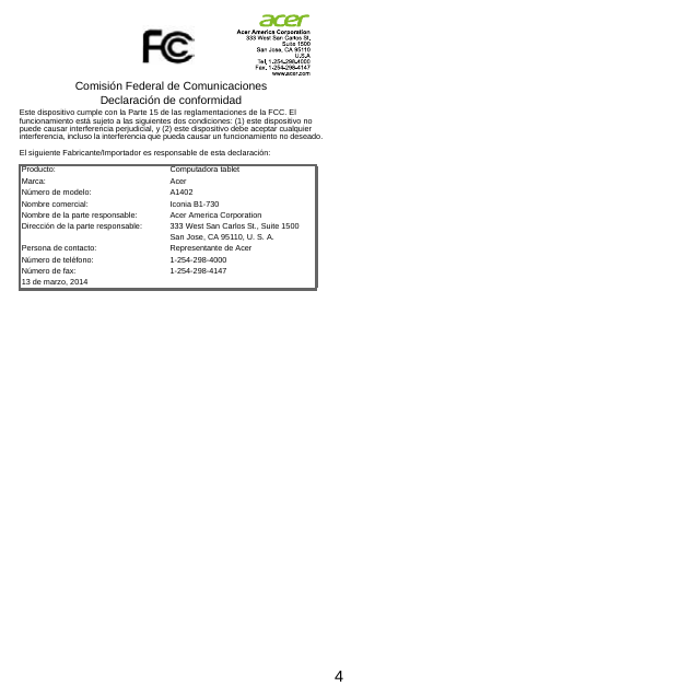 4Comisión Federal de Comunicaciones Declaración de conformidadEste dispositivo cumple con la Parte 15 de las reglamentaciones de la FCC. El funcionamiento está sujeto a las siguientes dos condiciones: (1) este dispositivo no puede causar interferencia perjudicial, y (2) este dispositivo debe aceptar cualquier interferencia, incluso la interferencia que pueda causar un funcionamiento no deseado.El siguiente Fabricante/Importador es responsable de esta declaración:Producto: Computadora tabletMarca: AcerNúmero de modelo: A1402Nombre comercial: Iconia B1-730Nombre de la parte responsable: Acer America CorporationDirección de la parte responsable: 333 West San Carlos St., Suite 1500San Jose, CA 95110, U. S. A.Persona de contacto: Representante de AcerNúmero de teléfono: 1-254-298-4000Número de fax: 1-254-298-414713 de marzo, 2014