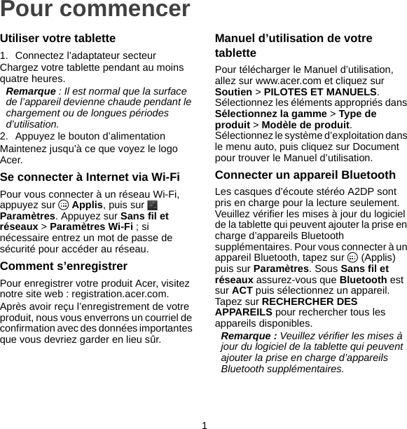 1Pour commencerUtiliser votre tablette1. Connectez l’adaptateur secteurChargez votre tablette pendant au moins quatre heures.Remarque : Il est normal que la surface de l’appareil devienne chaude pendant le chargement ou de longues périodes d’utilisation.2. Appuyez le bouton d’alimentationMaintenez jusqu’à ce que voyez le logo Acer.Se connecter à Internet via Wi-FiPour vous connecter à un réseau Wi-Fi, appuyez sur   Applis, puis sur   Paramètres. Appuyez sur Sans fil et réseaux &gt; Paramètres Wi-Fi ; si nécessaire entrez un mot de passe de sécurité pour accéder au réseau.Comment s’enregistrerPour enregistrer votre produit Acer, visitez notre site web : registration.acer.com.Après avoir reçu l’enregistrement de votre produit, nous vous enverrons un courriel de confirmation avec des données importantes que vous devriez garder en lieu sûr.Manuel d’utilisation de votre tablettePour télécharger le Manuel d’utilisation, allez sur www.acer.com et cliquez sur Soutien &gt; PILOTES ET MANUELS. Sélectionnez les éléments appropriés dans Sélectionnez la gamme &gt; Type de produit &gt; Modèle de produit. Sélectionnez le système d’exploitation dans le menu auto, puis cliquez sur Document pour trouver le Manuel d’utilisation.Connecter un appareil BluetoothLes casques d’écoute stéréo A2DP sont pris en charge pour la lecture seulement. Veuillez vérifier les mises à jour du logiciel de la tablette qui peuvent ajouter la prise en charge d’appareils Bluetooth supplémentaires. Pour vous connecter à un appareil Bluetooth, tapez sur   (Applis) puis sur Paramètres. Sous Sans fil et réseaux assurez-vous que Bluetooth est sur ACT puis sélectionnez un appareil. Tapez sur RECHERCHER DES APPAREILS pour rechercher tous les appareils disponibles.Remarque : Veuillez vérifier les mises à jour du logiciel de la tablette qui peuvent ajouter la prise en charge d’appareils Bluetooth supplémentaires.