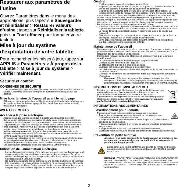 2Restaurer aux paramètres de l’usineOuvrez Paramètres dans le menu des applications, puis tapez sur Sauvegarder et réinitialiser &gt; Restaurer valeurs d’usine ; tapez sur Réinitialiser la tablette puis sur Tout effacer pour formater votre tablette.Mise à jour du système d’exploitation de votre tablettePour rechercher les mises à jour, tapez sur APPLIS &gt; Paramètres &gt; À propos de la tablette &gt; Mise à jour du système &gt; Vérifier maintenant.Sécurité et confortCONSIGNES DE SÉCURITÉLisez ces consignes avec attention. Conservez ce document pour des références futures. Conformez-vous aux consignes et avertissements indiqués sur cet appareil.Mise hors tension de l’appareil avant le nettoyageDébranchez cet appareil de la prise électrique avant tout nettoyage. N’utilisez pas de liquide ou d’aérosol de nettoyage. Utilisez un chiffon, légèrement humecté d’eau pour le nettoyage.AVERTISSEMENTSAccéder à la prise électriqueAssurez-vous que la prise électrique à laquelle vous branchez le cordon d’alimentation est facilement accessible et située aussi proche que possible de l’utilisateur de l’équipement. Lorsque vous devez déconnecter l’alimentation de l’équipement, assurez-vous de toujours débrancher la prise d’alimentation de la prise électrique. Assurez-vous que la prise d’alimentation est fixée à la bonne position avec l’adaptateur avant de brancher dans la prise sur le mur.Valeur nominale en entrée : Regardez l’étiquette de valeur nominale sur le dessous de l’ordinateur et assurez-vous que votre adaptateur d’alimentation est conforme à la valeur nominale spécifiée.En aucun cas l’utilisateur ne doit tenter de démonter l’alimentation. L’alimentation n’a pas de pièces remplaçables par l’utilisateur. L’alimentation contient des tensions dangereuses qui peuvent causer des blessures graves.Une alimentation défectueuse doit être retournée à votre revendeur.Utilisation de l’alimentation électrique- Lors de l’utilisation éventuelle d’une rallonge, assurez-vous que l’ampérage total des appareils reliés par la rallonge reste dans les limites admises. De même, vérifiez que l’ampérage de tous les appareils reliés à une même prise électrique ne dépasse pas la valeur du fusible.- Ne surchargez pas une prise électrique ou une barrette multiprise en branchant trop d’appareils. La charge globale du système ne doit pas dépasser 80% de la capacité du circuit dérivé. Si des barrettes multiprise sont utilisées, la charge ne doit pas dépasser 80% de la capacité en entrée de la barrette multiprise.Général- N’utilisez pas cet appareil près d’une source d’eau.- Ne posez pas cet appareil sur un chariot, un support ou une table instable. S’il tombe par accident, il pourrait être sérieusement endommagé.- Des fentes et ouvertures sont prévues pour la ventilation afin d’assurer un fonctionnement fiable de l’appareil et de le protéger d’une éventuelle surchauffe.Ces ouvertures ne doivent pas être obstruées ou couvertes. Ces ouvertures ne doivent jamais être bloquées, par exemple en posant l’appareil sur un lit, un canapé, un tapis ou toute autre surface similaire. Cet appareil ne doit pas être posé près ou sur un radiateur ou une source de chaleur, ou être encastré dans une installation sauf si une ventilation appropriée a été prévue.- N’insérez jamais des objets dans les ouvertures du boîtier de l’appareil car ceux-ci pourraient toucher des points à haute tension ou créer un court-circuit et poser un risque d’incendie ou d’électrocution. Ne renversez jamais de liquide sur l’appareil.- Pour réduire le risque de dommage interne et pour éviter que la pile ne fuie, ne posez pas l’appareil sur un endroit sujet à des vibrations.- Votre appareil ainsi que ses accessoires peuvent contenir de petites pièces. Gardez-les hors de portée des jeunes enfants.Maintenance de l’appareilN’essayez jamais de réparer vous-même cet appareil : l’ouverture ou la dépose du panneau supérieur vous expose à divers risques, électrocution notamment. La réparation doit être confiée à un spécialiste.Débranchez l’appareil de la prise électrique et adressez-vous à un technicien qualifié quand :- Le cordon d’alimentation est endommagé, coupé ou dénudé.- Un liquide a été renversé dans l’appareil.- Le produit a été exposé à la pluie ou à de l’eau.- L’appareil est tombé ou le châssis a été endommagé.- Les performances de l’appareil deviennent irrégulières, indiquant la nécessité du recours au service.- L’appareil ne fonctionne pas correctement après avoir respecté les consignes d’utilisation.Remarque : Effectuez uniquement les réglages indiqués dans les consignes d’utilisation ; d’autres réglages incorrects risquent de provoquer des dommages nécessitant l’intervention prolongée d’un technicien qualifié.INSTRUCTIONS DE MISE AU REBUTNe jetez pas cet appareil électronique dans la poubelle lorsque vous vous en débarrassez. Pour minimiser la pollution et assurer la protection de l’environnement, veuillez recycler. Pour plus d’information sur les réglementations sur les déchets d’équipements électriques et électroniques (DEEE), visitez www.acer-group.com/public/Sustainability/sustainability01.htmINFORMATIONS RÉGLEMENTAIRESAvertissement pour l’écoutePour protéger votre ouïe, respectez les consignes ci-dessous.- Augmentez le son progressivement jusqu’à ce que vous puissiez l’entendre nettement et confortablement.- N’augmentez pas le niveau du volume une fois que vos oreilles se sont adaptées au volume actuel.- N’écoutez pas une musique à un niveau de volume important pendant une longue durée.- N’augmentez pas le volume pour masquer le bruit environnant.- Baissez le volume si vous ne pouvez pas entendre la personne près de vous.Prévention de perte auditiveAttention : Une perte permanente de l’audition peut se produire si des écouteurs ou un casque d’écoute sont utilisés à un volume élevé pendant une longue période.Cet appareil a été vérifié conforme à l’exigence du niveau de pression acoustique décrite dans les normes applicables EN 50332-1 et/ou NF EN 50332-2.Remarque : Pour la France, les casques mobiles et les écouteurs pour cet appareil ont été vérifiés conformes à la norme du niveau de pression acoustique décrite dans les standards applicables NF EN 50332-1:2000 et/ou NF EN 50332-2:2003 comme exigé par l’article L. 5232-1 du code de la santé publique.