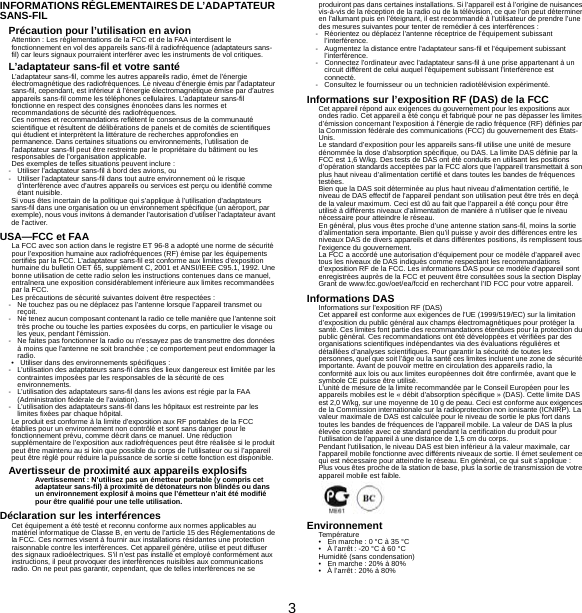 3INFORMATIONS RÉGLEMENTAIRES DE L’ADAPTATEUR SANS-FILPrécaution pour l’utilisation en avionAttention : Les réglementations de la FCC et de la FAA interdisent le fonctionnement en vol des appareils sans-fil à radiofréquence (adaptateurs sans-fil) car leurs signaux pourraient interférer avec les instruments de vol critiques.L’adaptateur sans-fil et votre santéL’adaptateur sans-fil, comme les autres appareils radio, émet de l’énergie électromagnétique des radiofréquences. Le niveau d’énergie émis par l’adaptateur sans-fil, cependant, est inférieur à l’énergie électromagnétique émise par d’autres appareils sans-fil comme les téléphones cellulaires. L’adaptateur sans-fil fonctionne en respect des consignes énoncées dans les normes et recommandations de sécurité des radiofréquences.Ces normes et recommandations reflètent le consensus de la communauté scientifique et résultent de délibérations de panels et de comités de scientifiques qui étudient et interprètent la littérature de recherches approfondies en permanence. Dans certaines situations ou environnements, l’utilisation de l’adaptateur sans-fil peut être restreinte par le propriétaire du bâtiment ou les responsables de l’organisation applicable.Des exemples de telles situations peuvent inclure :- Utiliser l’adaptateur sans-fil à bord des avions, ou- Utiliser l’adaptateur sans-fil dans tout autre environnement où le risque d’interférence avec d’autres appareils ou services est perçu ou identifié comme étant nuisible.Si vous êtes incertain de la politique qui s’applique à l’utilisation d&apos;adaptateurs sans-fil dans une organisation ou un environnement spécifique (un aéroport, par exemple), nous vous invitons à demander l’autorisation d’utiliser l’adaptateur avant de l’activer.USA—FCC et FAALa FCC avec son action dans le registre ET 96-8 a adopté une norme de sécurité pour l’exposition humaine aux radiofréquences (RF) émise par les équipements certifiés par la FCC. L’adaptateur sans-fil est conforme aux limites d’exposition humaine du bulletin OET 65, supplément C, 2001 et ANSI/IEEE C95.1, 1992. Une bonne utilisation de cette radio selon les instructions contenues dans ce manuel, entraînera une exposition considérablement inférieure aux limites recommandées par la FCC.Les précautions de sécurité suivantes doivent être respectées :- Ne touchez pas ou ne déplacez pas l’antenne lorsque l’appareil transmet ou reçoit.- Ne tenez aucun composant contenant la radio ce telle manière que l’antenne soit très proche ou touche les parties exposées du corps, en particulier le visage ou les yeux, pendant l’émission.- Ne faites pas fonctionner la radio ou n’essayez pas de transmettre des données à moins que l&apos;antenne ne soit branchée ; ce comportement peut endommager la radio.• Utiliser dans des environnements spécifiques :- L’utilisation des adaptateurs sans-fil dans des lieux dangereux est limitée par les contraintes imposées par les responsables de la sécurité de ces environnements.- L’utilisation des adaptateurs sans-fil dans les avions est régie par la FAA (Administration fédérale de l’aviation).- L’utilisation des adaptateurs sans-fil dans les hôpitaux est restreinte par les limites fixées par chaque hôpital.Le produit est conforme à la limite d’exposition aux RF portables de la FCC établies pour un environnement non contrôlé et sont sans danger pour le fonctionnement prévu, comme décrit dans ce manuel. Une réduction supplémentaire de l’exposition aux radiofréquences peut être réalisée si le produit peut être maintenu au si loin que possible du corps de l’utilisateur ou si l’appareil peut être réglé pour réduire la puissance de sortie si cette fonction est disponible.Avertisseur de proximité aux appareils explosifsAvertissement : N’utilisez pas un émetteur portable (y compris cet adaptateur sans-fil) à proximité de détonateurs non blindés ou dans un environnement explosif à moins que l’émetteur n’ait été modifié pour être qualifié pour une telle utilisation.Déclaration sur les interférencesCet équipement a été testé et reconnu conforme aux normes applicables au matériel informatique de Classe B, en vertu de l’article 15 des Réglementations de la FCC. Ces normes visent à fournir aux installations résidantes une protection raisonnable contre les interférences. Cet appareil génère, utilise et peut diffuser des signaux radioélectriques. S’il n’est pas installé et employé conformément aux instructions, il peut provoquer des interférences nuisibles aux communications radio. On ne peut pas garantir, cependant, que de telles interférences ne se produiront pas dans certaines installations. Si l’appareil est à l’origine de nuisances vis-à-vis de la réception de la radio ou de la télévision, ce que l’on peut déterminer en l’allumant puis en l’éteignant, il est recommandé à l’utilisateur de prendre l’une des mesures suivantes pour tenter de remédier à ces interférences :- Réorientez ou déplacez l’antenne réceptrice de l’équipement subissant l’interférence.- Augmentez la distance entre l’adaptateur sans-fil et l’équipement subissant l’interférence.- Connectez l’ordinateur avec l’adaptateur sans-fil à une prise appartenant à un circuit différent de celui auquel l’équipement subissant l’interférence est connecté.- Consultez le fournisseur ou un technicien radiotélévision expérimenté.Informations sur l’exposition RF (DAS) de la FCCCet appareil répond aux exigences du gouvernement pour les expositions aux ondes radio. Cet appareil a été conçu et fabriqué pour ne pas dépasser les limites d’émission concernant l’exposition à l’énergie de radio fréquence (RF) définies par la Commission fédérale des communications (FCC) du gouvernement des États-Unis.Le standard d’exposition pour les appareils sans-fil utilise une unité de mesure dénommée la dose d’absorption spécifique, ou DAS. La limite DAS définie par la FCC est 1,6 W/kg. Des tests de DAS ont été conduits en utilisant les positions d’opération standards acceptées par la FCC alors que l’appareil transmettait à son plus haut niveau d’alimentation certifié et dans toutes les bandes de fréquences testées.Bien que la DAS soit déterminée au plus haut niveau d’alimentation certifié, le niveau de DAS effectif de l’appareil pendant son utilisation peut être très en deçà de la valeur maximum. Ceci est dû au fait que l’appareil a été conçu pour être utilisé à différents niveaux d’alimentation de manière à n’utiliser que le niveau nécessaire pour atteindre le réseau.En général, plus vous êtes proche d’une antenne station sans-fil, moins la sortie d’alimentation sera importante. Bien qu’il puisse y avoir des différences entre les niveaux DAS de divers appareils et dans différentes positions, ils remplissent tous l’exigence du gouvernement.La FCC a accordé une autorisation d’équipement pour ce modèle d’appareil avec tous les niveaux de DAS indiqués comme respectant les recommandations d’exposition RF de la FCC. Les informations DAS pour ce modèle d’appareil sont enregistrées auprès de la FCC et peuvent être consultées sous la section Display Grant de www.fcc.gov/oet/ea/fccid en recherchant l’ID FCC pour votre appareil.Informations DASInformations sur l’exposition RF (DAS)Cet appareil est conforme aux exigences de l’UE (1999/519/EC) sur la limitation d’exposition du public général aux champs électromagnétiques pour protéger la santé. Ces limites font partie des recommandations étendues pour la protection du public général. Ces recommandations ont été développées et vérifiées par des organisations scientifiques indépendantes via des évaluations régulières et détaillées d’analyses scientifiques. Pour garantir la sécurité de toutes les personnes, quel que soit l’âge ou la santé ces limites incluent une zone de sécurité importante. Avant de pouvoir mettre en circulation des appareils radio, la conformité aux lois ou aux limites européennes doit être confirmée, avant que le symbole CE puisse être utilisé.L’unité de mesure de la limite recommandée par le Conseil Européen pour les appareils mobiles est le « débit d’absorption spécifique » (DAS). Cette limite DAS est 2,0 W/kg, sur une moyenne de 10 g de peau. Ceci est conforme aux exigences de la Commission internationale sur la radioprotection non ionisante (ICNIRP). La valeur maximale de DAS est calculée pour le niveau de sortie le plus fort dans toutes les bandes de fréquences de l’appareil mobile. La valeur de DAS la plus élevée constatée avec ce standard pendant la certification du produit pour l’utilisation de l’appareil à une distance de 1,5 cm du corps.Pendant l’utilisation, le niveau DAS est bien inférieur à la valeur maximale, car l’appareil mobile fonctionne avec différents niveaux de sortie. Il émet seulement ce qui est nécessaire pour atteindre le réseau. En général, ce qui suit s’applique : Plus vous êtes proche de la station de base, plus la sortie de transmission de votre appareil mobile est faible.EnvironnementTempérature• En marche : 0 °C à 35 °C• À l’arrêt : -20 °C à 60 °CHumidité (sans condensation)• En marche : 20% à 80%• À l’arrêt : 20% à 80%