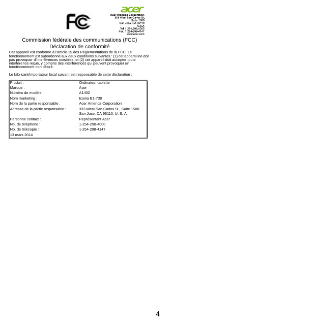 4Commission fédérale des communications (FCC) Déclaration de conformitéCet appareil est conforme à l’article 15 des Réglementations de la FCC. Le fonctionnement est subordonné aux deux conditions suivantes : (1) cet appareil ne doit pas provoquer d’interférences nuisibles, et (2) cet appareil doit accepter toute interférence reçue, y compris des interférences qui peuvent provoquer un fonctionnement non désiré.Le fabricant/importateur local suivant est responsable de cette déclaration :Produit : Ordinateur tabletteMarque : AcerNuméro de modèle : A1402Nom marketing : Iconia B1-730Nom de la partie responsable : Acer America CorporationAdresse de la partie responsable : 333 West San Carlos St., Suite 1500San Jose, CA 95110, U. S. A.Personne contact : Représentant AcerNo. de téléphone : 1-254-298-4000No. de télécopie : 1-254-298-414713 mars 2014