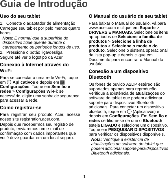 1Guia de IntroduçãoUso do seu tablet1. Conecte o adaptador de alimentaçãoCarregue seu tablet por pelo menos quatrohoras.Nota: É normal que a superfície do dispositivo fique quente durante o carregamento ou períodos longos de uso.2. Pressione o botão liga/desligaSegure até ver o logotipo da Acer.Conexão à Internet através do Wi-FiPara se conectar a uma rede Wi-Fi, toque em  Aplicativos e depois em   Configurações. Toque em Sem fio e redes &gt; Configurações Wi-Fi; se necessário, digite uma senha de segurança para acessar a rede.Como registrar-sePara registrar seu produto Acer, acessenosso site registration.acer.com.Depois que recebermos seu registro de produto, enviaremos um e-mail de confirmação com dados importantes que você deve guardar em um local seguro.O Manual do usuário de seu tabletPara baixar o Manual do usuário, vá para www.acer.com e clique em Suporte &gt; DRIVERS E MANUAIS. Selecione os itens apropriados de Selecione a família de produtos &gt; Selecione a linha de produtos &gt; Selecione o modelo do produto. Selecione o sistema operacional da lista pop-up e depois clique em Documento para encontrar o Manual do usuário.Conexão a um dispositivo BluetoothOs fones de ouvido A2DP estéreo são suportados apenas para reprodução. Verifique a existência de atualizações do software do tablet que podem adicionar suporte para dispositivos Bluetooth adicionais. Para conectar um dispositivo bluetooth, toque em   (Aplicativos) e depois em Configurações. Em Sem fio e redes certifique-se de que o Bluetooth esteja LIGADO e selecione um dispositivo. Toque em PESQUISAR DISPOSITIVOS para verificar os dispositivos disponíveis.Nota: Verifique a existência de atualizações do software do tablet que podem adicionar suporte para dispositivos Bluetooth adicionais.