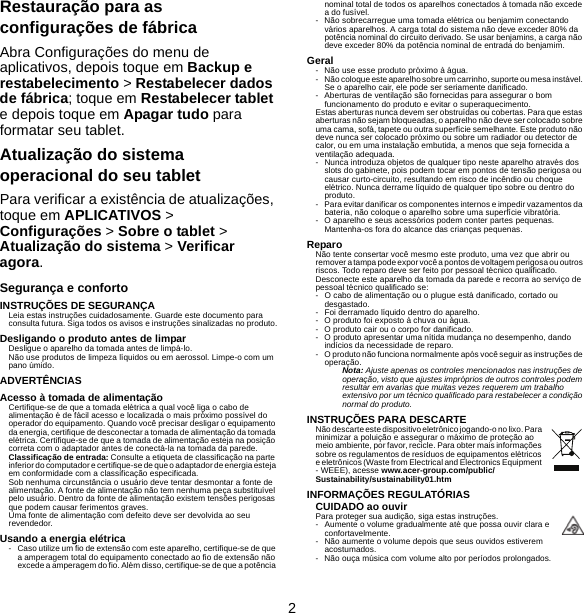 2Restauração para as configurações de fábricaAbra Configurações do menu de aplicativos, depois toque em Backup e restabelecimento &gt; Restabelecer dados de fábrica; toque em Restabelecer tablet e depois toque em Apagar tudo para formatar seu tablet.Atualização do sistema operacional do seu tabletPara verificar a existência de atualizações, toque em APLICATIVOS &gt; Configurações &gt; Sobre o tablet &gt; Atualização do sistema &gt; Verificar agora.Segurança e confortoINSTRUÇÕES DE SEGURANÇALeia estas instruções cuidadosamente. Guarde este documento para consulta futura. Siga todos os avisos e instruções sinalizadas no produto.Desligando o produto antes de limparDesligue o aparelho da tomada antes de limpá-lo. Não use produtos de limpeza líquidos ou em aerossol. Limpe-o com um pano úmido.ADVERTÊNCIASAcesso à tomada de alimentaçãoCertifique-se de que a tomada elétrica a qual você liga o cabo de alimentação é de fácil acesso e localizada o mais próximo possível do operador do equipamento. Quando você precisar desligar o equipamento da energia, certifique de desconectar a tomada de alimentação da tomada elétrica. Certifique-se de que a tomada de alimentação esteja na posição correta com o adaptador antes de conectá-la na tomada da parede.Classificação de entrada: Consulte a etiqueta de classificação na parte inferior do computador e certifique-se de que o adaptador de energia esteja em conformidade com a classificação especificada.Sob nenhuma circunstância o usuário deve tentar desmontar a fonte de alimentação. A fonte de alimentação não tem nenhuma peça substituível pelo usuário. Dentro da fonte de alimentação existem tensões perigosas que podem causar ferimentos graves.Uma fonte de alimentação com defeito deve ser devolvida ao seu revendedor.Usando a energia elétrica- Caso utilize um fio de extensão com este aparelho, certifique-se de que a amperagem total do equipamento conectado ao fio de extensão não excede a amperagem do fio. Além disso, certifique-se de que a potência nominal total de todos os aparelhos conectados à tomada não excede a do fusível.- Não sobrecarregue uma tomada elétrica ou benjamim conectando vários aparelhos. A carga total do sistema não deve exceder 80% da potência nominal do circuito derivado. Se usar benjamins, a carga não deve exceder 80% da potência nominal de entrada do benjamim.Geral- Não use esse produto próximo à água.- Não coloque este aparelho sobre um carrinho, suporte ou mesa instável. Se o aparelho cair, ele pode ser seriamente danificado.- Aberturas de ventilação são fornecidas para assegurar o bom funcionamento do produto e evitar o superaquecimento.Estas aberturas nunca devem ser obstruídas ou cobertas. Para que estas aberturas não sejam bloqueadas, o aparelho não deve ser colocado sobre uma cama, sofá, tapete ou outra superfície semelhante. Este produto não deve nunca ser colocado próximo ou sobre um radiador ou detector de calor, ou em uma instalação embutida, a menos que seja fornecida a ventilação adequada.- Nunca introduza objetos de qualquer tipo neste aparelho através dos slots do gabinete, pois podem tocar em pontos de tensão perigosa ou causar curto-circuito, resultando em risco de incêndio ou choque elétrico. Nunca derrame líquido de qualquer tipo sobre ou dentro do produto.- Para evitar danificar os componentes internos e impedir vazamentos da bateria, não coloque o aparelho sobre uma superfície vibratória.- O aparelho e seus acessórios podem conter partes pequenas. Mantenha-os fora do alcance das crianças pequenas.ReparoNão tente consertar você mesmo este produto, uma vez que abrir ou remover a tampa pode expor você a pontos de voltagem perigosa ou outros riscos. Todo reparo deve ser feito por pessoal técnico qualificado.Desconecte este aparelho da tomada da parede e recorra ao serviço de pessoal técnico qualificado se:- O cabo de alimentação ou o plugue está danificado, cortado ou desgastado.- Foi derramado líquido dentro do aparelho.- O produto foi exposto à chuva ou água.- O produto cair ou o corpo for danificado.- O produto apresentar uma nítida mudança no desempenho, dando indícios da necessidade de reparo.- O produto não funciona normalmente após você seguir as instruções de operação.Nota: Ajuste apenas os controles mencionados nas instruções de operação, visto que ajustes impróprios de outros controles podem resultar em avarias que muitas vezes requerem um trabalho extensivo por um técnico qualificado para restabelecer a condição normal do produto.INSTRUÇÕES PARA DESCARTENão descarte este dispositivo eletrônico jogando-o no lixo. Para minimizar a poluição e assegurar o máximo de proteção ao meio ambiente, por favor, recicle. Para obter mais informações sobre os regulamentos de resíduos de equipamentos elétricos e eletrônicos (Waste from Electrical and Electronics Equipment - WEEE), acesse www.acer-group.com/public/Sustainability/sustainability01.htmINFORMAÇÕES REGULATÓRIASCUIDADO ao ouvirPara proteger sua audição, siga estas instruções.- Aumente o volume gradualmente até que possa ouvir clara e confortavelmente.- Não aumente o volume depois que seus ouvidos estiverem acostumados.- Não ouça música com volume alto por períodos prolongados.